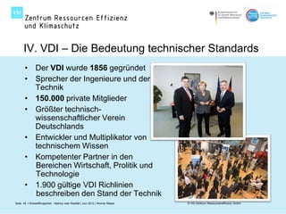IV. VDI – Die Bedeutung technischer Standards
       • Der VDI wurde 1856 gegründet
       • Sprecher der Ingenieure und der
         Technik
       • 150.000 private Mitglieder
       • Größter technisch-
         wissenschaftlicher Verein
         Deutschlands
       • Entwickler und Multiplikator von
         technischem Wissen
       • Kompetenter Partner in den
         Bereichen Wirtschaft, Prolitik und
         Technologie
       • 1.900 gültige VDI Richlinien
         beschreiben den Stand der Technik
Seite 49 I Rohstoffknappheit - Mythos oder Realität | Juni 2012 | Werner Maass   © VDI Zentrum Ressourceneffizienz GmbH
 