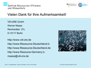 Vielen Dank für Ihre Aufmerksamkeit!
      VDI-ZRE GmbH
      Werner Maass
      Reinhardtstr. 27c
      D-10117 Berlin

      http://www.vdi-zre.de
      http://www.Ressource-Deutschland.tv
      http://www.Ressource-Deutschland.de
      http://www.Resource-Germany.tv
      maass@vdi-zre.de


Seite 53 I Rohstoffknappheit - Mythos oder Realität | Juni 2012 | Werner Maass   © VDI Zentrum Ressourceneffizienz GmbH
 