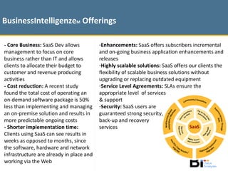 - Core Business:  SaaS Dev allows management to focus on core business rather than IT and allows clients to allocate their budget to customer and revenue producing activities - Cost reduction:  A recent study found the total cost of operating an on-demand software package is 50% less than implementing and managing an on-premise solution and results in more predictable ongoing costs - Shorter implementation time:  Clients using SaaS can see results in weeks as opposed to months, since the software, hardware and network infrastructure are already in place and working via the Web BusinessIntelligenze M  Offerings Enhancements:  SaaS offers subscribers incremental and on-going business application enhancements and releases Highly scalable solutions:  SaaS offers our clients the flexibility of scalable business solutions without upgrading or replacing outdated equipment Service Level Agreements:  SLAs ensure the appropriate level  of services  & support Security:  SaaS users are  guaranteed strong security, back-up and recovery  services 