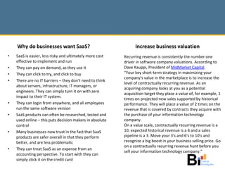 SaaS is easier, less risky and ultimately more cost effective to implement and run They can pay on demand, as they use it They can click to try, and click to buy There are no IT barriers – they don’t need to think about servers, infrastructure, IT managers, or engineers. They can simply turn it on with zero impact to their IT system. They can login from anywhere, and all employees run the same software version SaaS products can often be researched, tested and used online – this puts decision makers in absolute control Many businesses now trust in the fact that SaaS products are safer overall in that they perform better, and are less problematic They can treat SaaS as an expense from an accounting perspective. To start with they can simply stick it on the credit card Recurring revenue is consistently the number one driver in software company valuations. According to Dave Kauppi, President of  MidMarket  Capital . “ Your key short-term strategy in maximizing your company's value in the marketplace is to increase the level of contractually recurring revenue. As an acquiring company looks at you as a potential acquisition target they place a value of, for example, 1 times on projected new sales supported by historical performance. They will place a value of 2 times on the revenue that is covered by contracts they acquire with the purchase of your information technology company.  On a value scale, contractually recurring revenue is a 10, expected historical revenue is a 6 and a sales pipeline is a 3. Move your 3's and 6's to 10's and recognize a big boost in your business selling price. Go on a contractually recurring revenue hunt before you sell your information technology company.” Increase business valuation Why do businesses want SaaS? 