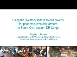 Using the 'livestock ladder' to exit poverty  for poor crop-livestock farmers  in South Kivu, eastern DR Congo Brigitte L. Maass  in collaboration with Wanjiku L. Chiuri, Rachel Zozo, Dieudonné Katunga-Musale & Eliud Birachi 