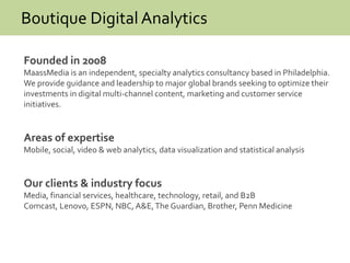 Boutique Digital Analytics
Founded in 2008
MaassMedia is an independent, specialty analytics consultancy based in Philadelphia.
We provide guidance and leadership to major global brands seeking to optimize their
investments in digital multi-channel content, marketing and customer service
initiatives.
Areas of expertise
Mobile, social, video & web analytics, data visualization and statistical analysis
Our clients & industry focus
Media, financial services, healthcare, technology, retail, and B2B
Comcast, Lenovo, ESPN, NBC, A&E,The Guardian, Brother, Penn Medicine
 