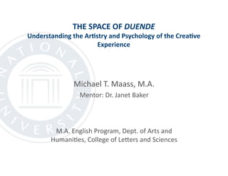 THE SPACE OF DUENDE 
Understanding the Ar6stry and Psychology of the Crea6ve 
Experience  
Michael T. Maass, M.A. 
Mentor: Dr. Janet Baker 
M.A. English Program, Dept. of Arts and 
Humani@es, College of LeCers and Sciences 
 