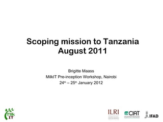Scoping mission to Tanzania August 2011 Brigitte Maass MilkIT Pre-inception Workshop, Nairobi 24 th  – 25 th  January 2012 