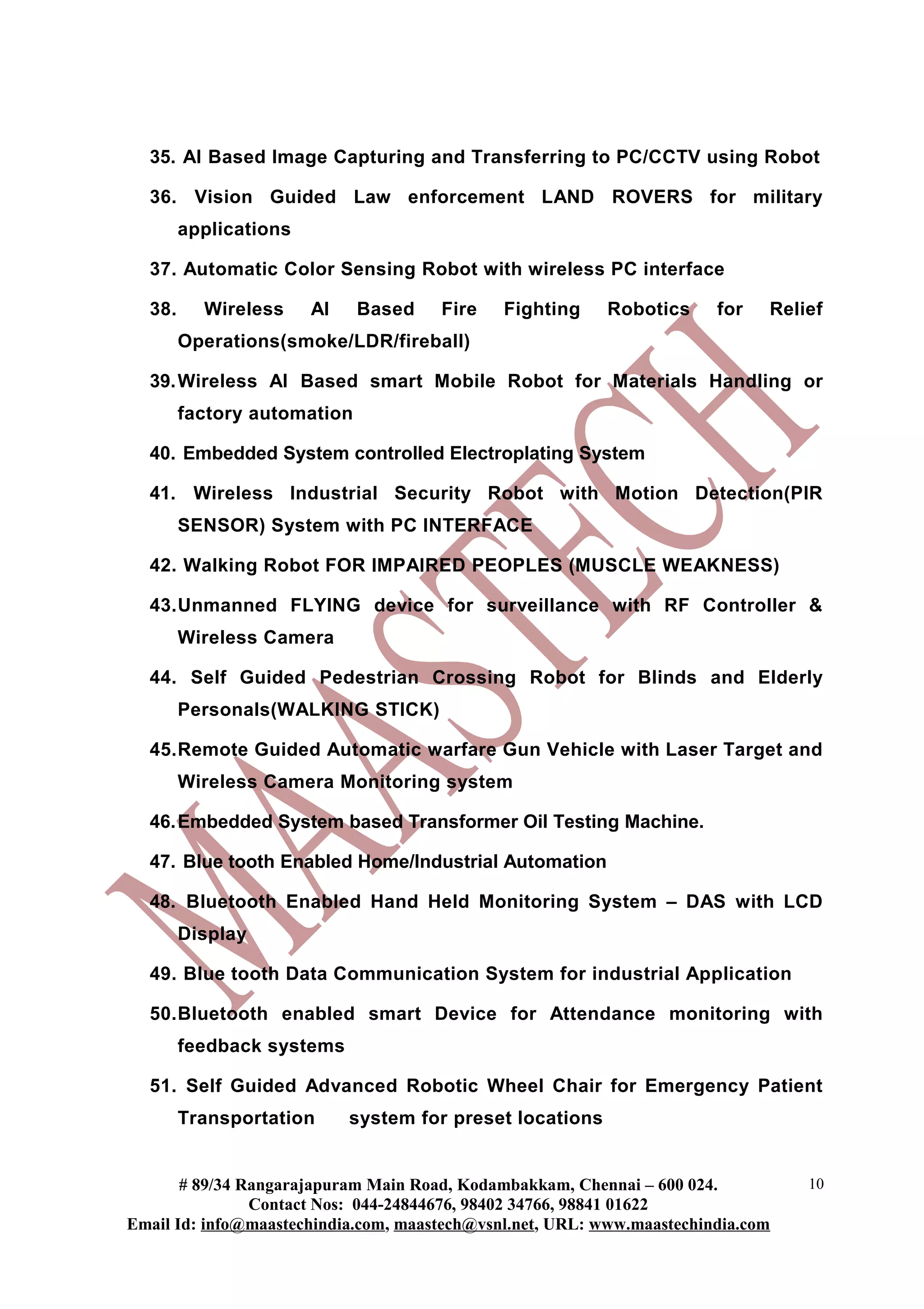 35. AI Based Image Capturing and Transferring to PC/CCTV using Robot
36. Vision Guided Law enforcement LAND ROVERS for military
applications
37. Automatic Color Sensing Robot with wireless PC interface
38. Wireless AI Based Fire Fighting Robotics for Relief
Operations(smoke/LDR/fireball)
39.Wireless AI Based smart Mobile Robot for Materials Handling or
factory automation
40. Embedded System controlled Electroplating System
41. Wireless Industrial Security Robot with Motion Detection(PIR
SENSOR) System with PC INTERFACE
42. Walking Robot FOR IMPAIRED PEOPLES (MUSCLE WEAKNESS)
43.Unmanned FLYING device for surveillance with RF Controller &
Wireless Camera
44. Self Guided Pedestrian Crossing Robot for Blinds and Elderly
Personals(WALKING STICK)
45.Remote Guided Automatic warfare Gun Vehicle with Laser Target and
Wireless Camera Monitoring system
46.Embedded System based Transformer Oil Testing Machine.
47. Blue tooth Enabled Home/Industrial Automation
48. Bluetooth Enabled Hand Held Monitoring System – DAS with LCD
Display
49. Blue tooth Data Communication System for industrial Application
50.Bluetooth enabled smart Device for Attendance monitoring with
feedback systems
51. Self Guided Advanced Robotic Wheel Chair for Emergency Patient
Transportation system for preset locations
# 89/34 Rangarajapuram Main Road, Kodambakkam, Chennai – 600 024.
Contact Nos: 044-24844676, 98402 34766, 98841 01622
Email Id: info@maastechindia.com, maastech@vsnl.net, URL: www.maastechindia.com
10
 