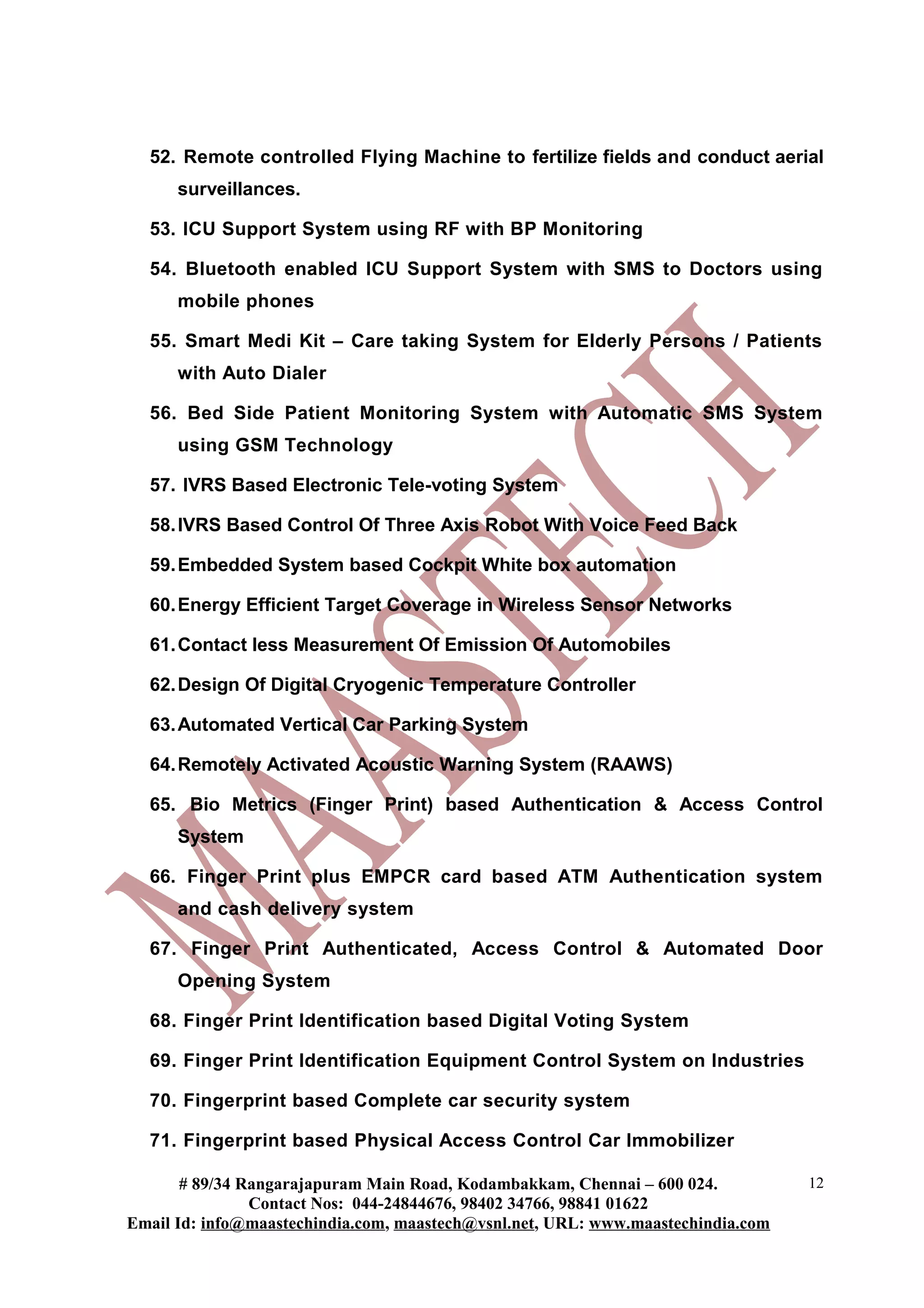52. Remote controlled Flying Machine to fertilize fields and conduct aerial
surveillances.
53. ICU Support System using RF with BP Monitoring
54. Bluetooth enabled ICU Support System with SMS to Doctors using
mobile phones
55. Smart Medi Kit – Care taking System for Elderly Persons / Patients
with Auto Dialer
56. Bed Side Patient Monitoring System with Automatic SMS System
using GSM Technology
57. IVRS Based Electronic Tele-voting System
58.IVRS Based Control Of Three Axis Robot With Voice Feed Back
59.Embedded System based Cockpit White box automation
60.Energy Efficient Target Coverage in Wireless Sensor Networks
61.Contact less Measurement Of Emission Of Automobiles
62.Design Of Digital Cryogenic Temperature Controller
63.Automated Vertical Car Parking System
64.Remotely Activated Acoustic Warning System (RAAWS)
65. Bio Metrics (Finger Print) based Authentication & Access Control
System
66. Finger Print plus EMPCR card based ATM Authentication system
and cash delivery system
67. Finger Print Authenticated, Access Control & Automated Door
Opening System
68. Finger Print Identification based Digital Voting System
69. Finger Print Identification Equipment Control System on Industries
70. Fingerprint based Complete car security system
71. Fingerprint based Physical Access Control Car Immobilizer
# 89/34 Rangarajapuram Main Road, Kodambakkam, Chennai – 600 024.
Contact Nos: 044-24844676, 98402 34766, 98841 01622
Email Id: info@maastechindia.com, maastech@vsnl.net, URL: www.maastechindia.com
12
 