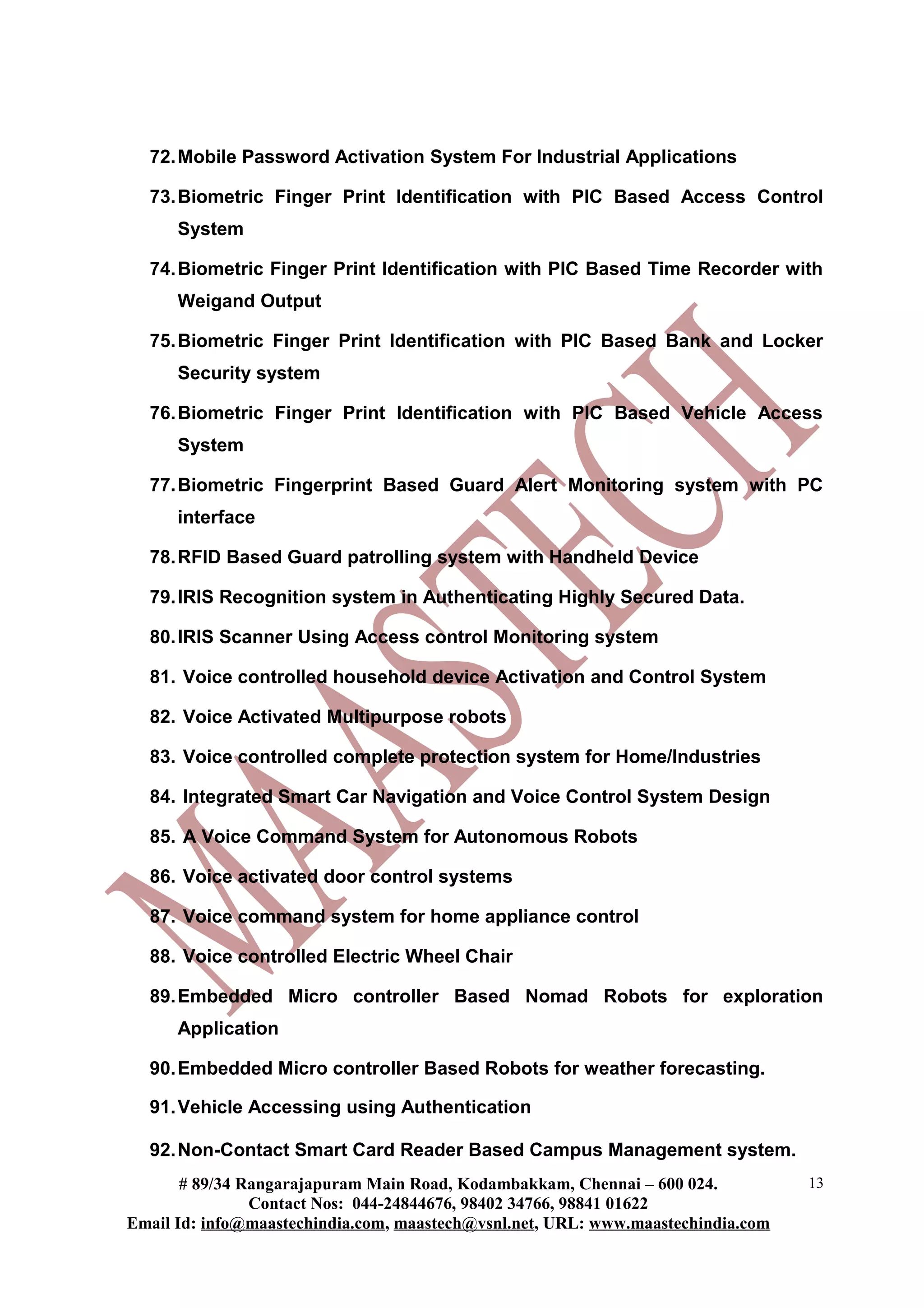 72.Mobile Password Activation System For Industrial Applications
73.Biometric Finger Print Identification with PIC Based Access Control
System
74.Biometric Finger Print Identification with PIC Based Time Recorder with
Weigand Output
75.Biometric Finger Print Identification with PIC Based Bank and Locker
Security system
76.Biometric Finger Print Identification with PIC Based Vehicle Access
System
77.Biometric Fingerprint Based Guard Alert Monitoring system with PC
interface
78.RFID Based Guard patrolling system with Handheld Device
79.IRIS Recognition system in Authenticating Highly Secured Data.
80.IRIS Scanner Using Access control Monitoring system
81. Voice controlled household device Activation and Control System
82. Voice Activated Multipurpose robots
83. Voice controlled complete protection system for Home/Industries
84. Integrated Smart Car Navigation and Voice Control System Design
85. A Voice Command System for Autonomous Robots
86. Voice activated door control systems
87. Voice command system for home appliance control
88. Voice controlled Electric Wheel Chair
89.Embedded Micro controller Based Nomad Robots for exploration
Application
90.Embedded Micro controller Based Robots for weather forecasting.
91.Vehicle Accessing using Authentication
92.Non-Contact Smart Card Reader Based Campus Management system.
# 89/34 Rangarajapuram Main Road, Kodambakkam, Chennai – 600 024.
Contact Nos: 044-24844676, 98402 34766, 98841 01622
Email Id: info@maastechindia.com, maastech@vsnl.net, URL: www.maastechindia.com
13
 