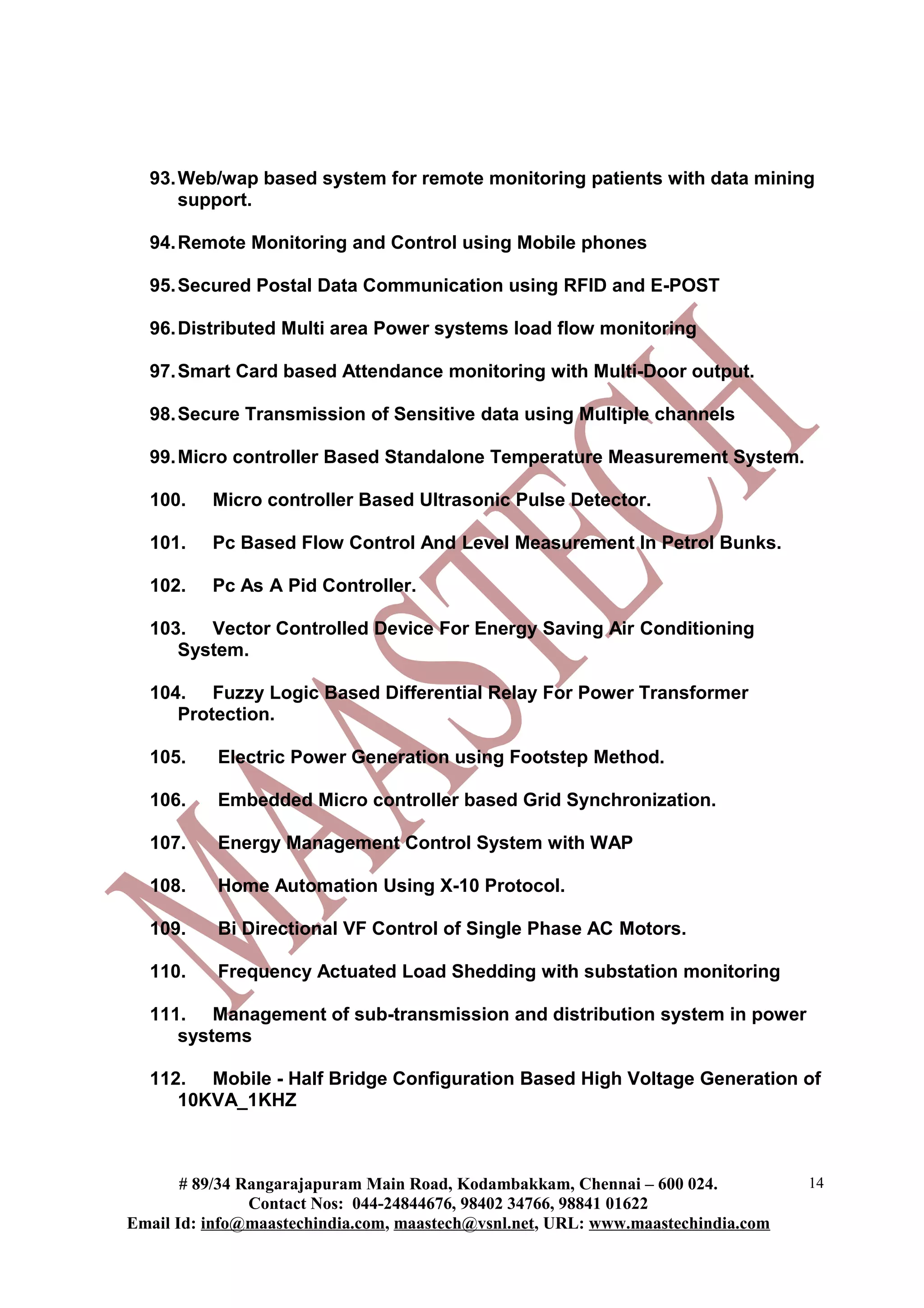 93.Web/wap based system for remote monitoring patients with data mining
support.
94.Remote Monitoring and Control using Mobile phones
95.Secured Postal Data Communication using RFID and E-POST
96.Distributed Multi area Power systems load flow monitoring
97.Smart Card based Attendance monitoring with Multi-Door output.
98.Secure Transmission of Sensitive data using Multiple channels
99.Micro controller Based Standalone Temperature Measurement System.
100. Micro controller Based Ultrasonic Pulse Detector.
101. Pc Based Flow Control And Level Measurement In Petrol Bunks.
102. Pc As A Pid Controller.
103. Vector Controlled Device For Energy Saving Air Conditioning
System.
104. Fuzzy Logic Based Differential Relay For Power Transformer
Protection.
105. Electric Power Generation using Footstep Method.
106. Embedded Micro controller based Grid Synchronization.
107. Energy Management Control System with WAP
108. Home Automation Using X-10 Protocol.
109. Bi Directional VF Control of Single Phase AC Motors.
110. Frequency Actuated Load Shedding with substation monitoring
111. Management of sub-transmission and distribution system in power
systems
112. Mobile - Half Bridge Configuration Based High Voltage Generation of
10KVA_1KHZ
# 89/34 Rangarajapuram Main Road, Kodambakkam, Chennai – 600 024.
Contact Nos: 044-24844676, 98402 34766, 98841 01622
Email Id: info@maastechindia.com, maastech@vsnl.net, URL: www.maastechindia.com
14
 