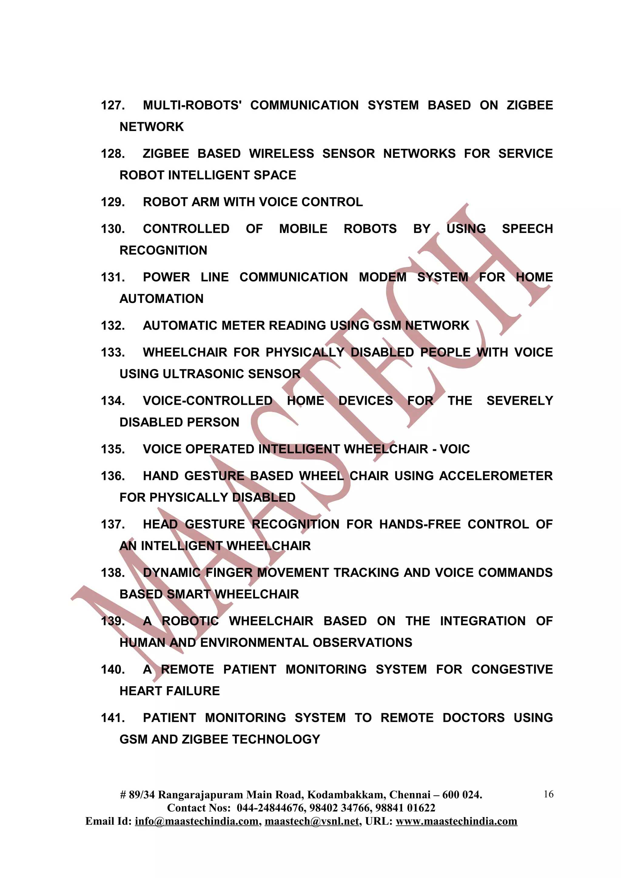 127. MULTI-ROBOTS' COMMUNICATION SYSTEM BASED ON ZIGBEE
NETWORK
128. ZIGBEE BASED WIRELESS SENSOR NETWORKS FOR SERVICE
ROBOT INTELLIGENT SPACE
129. ROBOT ARM WITH VOICE CONTROL
130. CONTROLLED OF MOBILE ROBOTS BY USING SPEECH
RECOGNITION
131. POWER LINE COMMUNICATION MODEM SYSTEM FOR HOME
AUTOMATION
132. AUTOMATIC METER READING USING GSM NETWORK
133. WHEELCHAIR FOR PHYSICALLY DISABLED PEOPLE WITH VOICE
USING ULTRASONIC SENSOR
134. VOICE-CONTROLLED HOME DEVICES FOR THE SEVERELY
DISABLED PERSON
135. VOICE OPERATED INTELLIGENT WHEELCHAIR - VOIC
136. HAND GESTURE BASED WHEEL CHAIR USING ACCELEROMETER
FOR PHYSICALLY DISABLED
137. HEAD GESTURE RECOGNITION FOR HANDS-FREE CONTROL OF
AN INTELLIGENT WHEELCHAIR
138. DYNAMIC FINGER MOVEMENT TRACKING AND VOICE COMMANDS
BASED SMART WHEELCHAIR
139. A ROBOTIC WHEELCHAIR BASED ON THE INTEGRATION OF
HUMAN AND ENVIRONMENTAL OBSERVATIONS
140. A REMOTE PATIENT MONITORING SYSTEM FOR CONGESTIVE
HEART FAILURE
141. PATIENT MONITORING SYSTEM TO REMOTE DOCTORS USING
GSM AND ZIGBEE TECHNOLOGY
# 89/34 Rangarajapuram Main Road, Kodambakkam, Chennai – 600 024.
Contact Nos: 044-24844676, 98402 34766, 98841 01622
Email Id: info@maastechindia.com, maastech@vsnl.net, URL: www.maastechindia.com
16
 