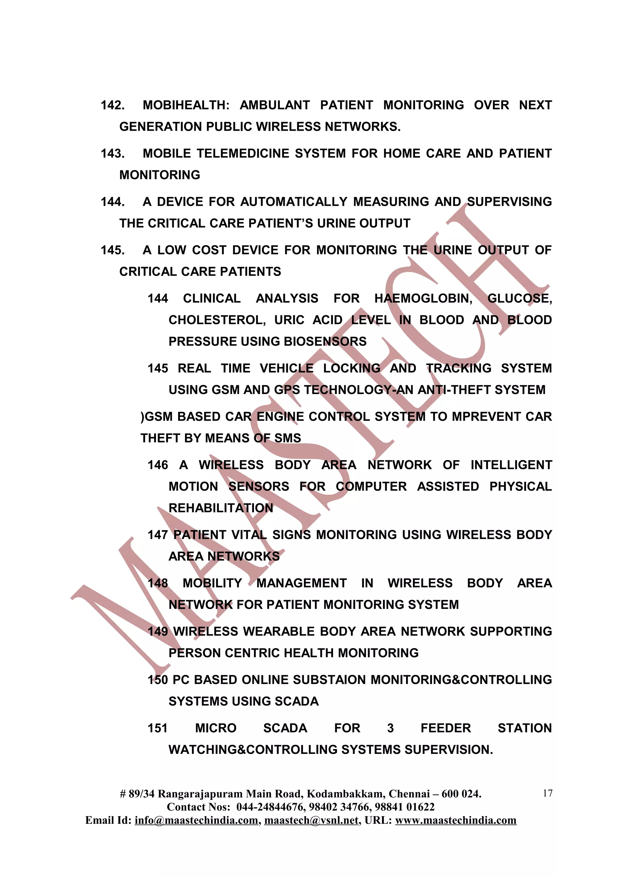 142. MOBIHEALTH: AMBULANT PATIENT MONITORING OVER NEXT
GENERATION PUBLIC WIRELESS NETWORKS.
143. MOBILE TELEMEDICINE SYSTEM FOR HOME CARE AND PATIENT
MONITORING
144. A DEVICE FOR AUTOMATICALLY MEASURING AND SUPERVISING
THE CRITICAL CARE PATIENT’S URINE OUTPUT
145. A LOW COST DEVICE FOR MONITORING THE URINE OUTPUT OF
CRITICAL CARE PATIENTS
144 CLINICAL ANALYSIS FOR HAEMOGLOBIN, GLUCOSE,
CHOLESTEROL, URIC ACID LEVEL IN BLOOD AND BLOOD
PRESSURE USING BIOSENSORS
145 REAL TIME VEHICLE LOCKING AND TRACKING SYSTEM
USING GSM AND GPS TECHNOLOGY-AN ANTI-THEFT SYSTEM
)GSM BASED CAR ENGINE CONTROL SYSTEM TO MPREVENT CAR
THEFT BY MEANS OF SMS
146 A WIRELESS BODY AREA NETWORK OF INTELLIGENT
MOTION SENSORS FOR COMPUTER ASSISTED PHYSICAL
REHABILITATION
147 PATIENT VITAL SIGNS MONITORING USING WIRELESS BODY
AREA NETWORKS
148 MOBILITY MANAGEMENT IN WIRELESS BODY AREA
NETWORK FOR PATIENT MONITORING SYSTEM
149 WIRELESS WEARABLE BODY AREA NETWORK SUPPORTING
PERSON CENTRIC HEALTH MONITORING
150 PC BASED ONLINE SUBSTAION MONITORING&CONTROLLING
SYSTEMS USING SCADA
151 MICRO SCADA FOR 3 FEEDER STATION
WATCHING&CONTROLLING SYSTEMS SUPERVISION.
# 89/34 Rangarajapuram Main Road, Kodambakkam, Chennai – 600 024.
Contact Nos: 044-24844676, 98402 34766, 98841 01622
Email Id: info@maastechindia.com, maastech@vsnl.net, URL: www.maastechindia.com
17
 