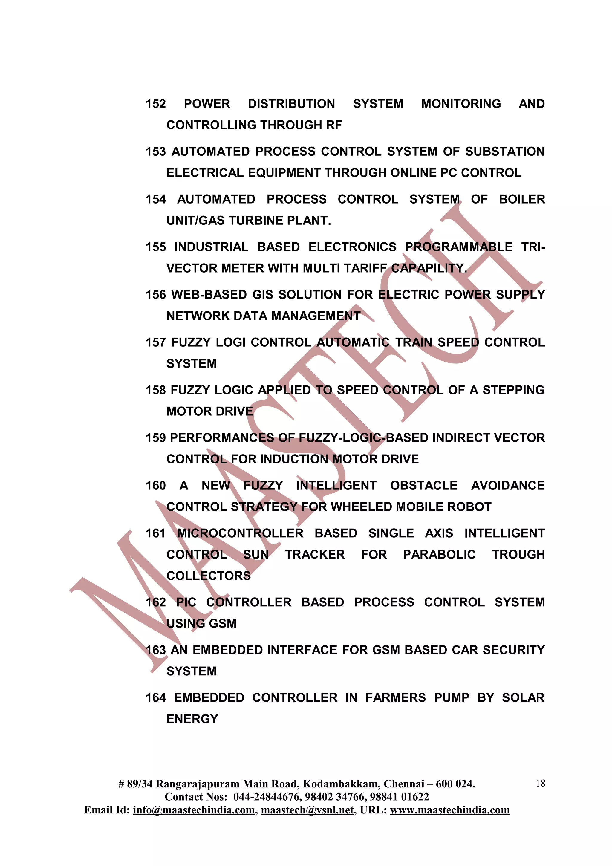 152 POWER DISTRIBUTION SYSTEM MONITORING AND
CONTROLLING THROUGH RF
153 AUTOMATED PROCESS CONTROL SYSTEM OF SUBSTATION
ELECTRICAL EQUIPMENT THROUGH ONLINE PC CONTROL
154 AUTOMATED PROCESS CONTROL SYSTEM OF BOILER
UNIT/GAS TURBINE PLANT.
155 INDUSTRIAL BASED ELECTRONICS PROGRAMMABLE TRI-
VECTOR METER WITH MULTI TARIFF CAPAPILITY.
156 WEB-BASED GIS SOLUTION FOR ELECTRIC POWER SUPPLY
NETWORK DATA MANAGEMENT
157 FUZZY LOGI CONTROL AUTOMATIC TRAIN SPEED CONTROL
SYSTEM
158 FUZZY LOGIC APPLIED TO SPEED CONTROL OF A STEPPING
MOTOR DRIVE
159 PERFORMANCES OF FUZZY-LOGIC-BASED INDIRECT VECTOR
CONTROL FOR INDUCTION MOTOR DRIVE
160 A NEW FUZZY INTELLIGENT OBSTACLE AVOIDANCE
CONTROL STRATEGY FOR WHEELED MOBILE ROBOT
161 MICROCONTROLLER BASED SINGLE AXIS INTELLIGENT
CONTROL SUN TRACKER FOR PARABOLIC TROUGH
COLLECTORS
162 PIC CONTROLLER BASED PROCESS CONTROL SYSTEM
USING GSM
163 AN EMBEDDED INTERFACE FOR GSM BASED CAR SECURITY
SYSTEM
164 EMBEDDED CONTROLLER IN FARMERS PUMP BY SOLAR
ENERGY
# 89/34 Rangarajapuram Main Road, Kodambakkam, Chennai – 600 024.
Contact Nos: 044-24844676, 98402 34766, 98841 01622
Email Id: info@maastechindia.com, maastech@vsnl.net, URL: www.maastechindia.com
18
 