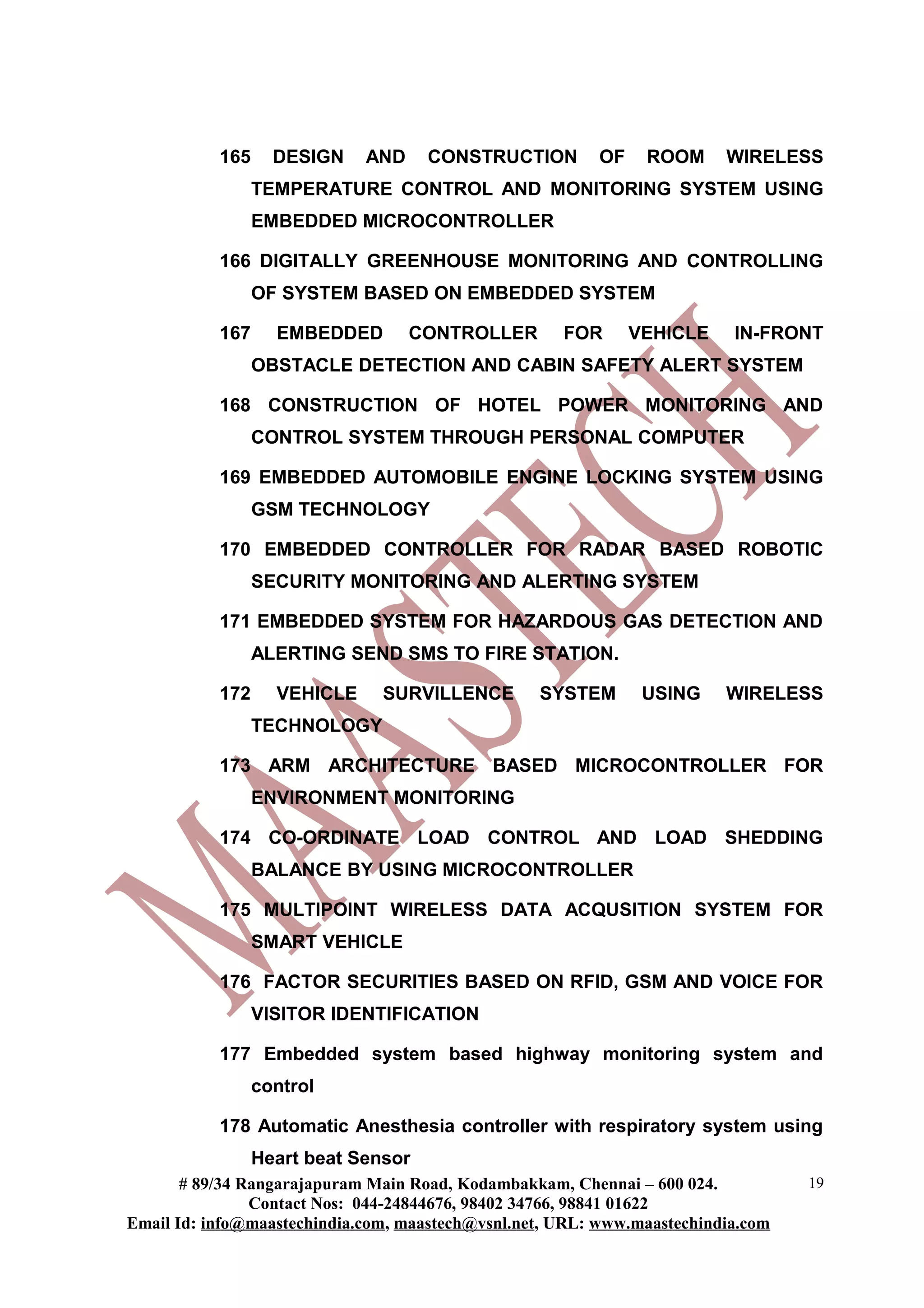 165 DESIGN AND CONSTRUCTION OF ROOM WIRELESS
TEMPERATURE CONTROL AND MONITORING SYSTEM USING
EMBEDDED MICROCONTROLLER
166 DIGITALLY GREENHOUSE MONITORING AND CONTROLLING
OF SYSTEM BASED ON EMBEDDED SYSTEM
167 EMBEDDED CONTROLLER FOR VEHICLE IN-FRONT
OBSTACLE DETECTION AND CABIN SAFETY ALERT SYSTEM
168 CONSTRUCTION OF HOTEL POWER MONITORING AND
CONTROL SYSTEM THROUGH PERSONAL COMPUTER
169 EMBEDDED AUTOMOBILE ENGINE LOCKING SYSTEM USING
GSM TECHNOLOGY
170 EMBEDDED CONTROLLER FOR RADAR BASED ROBOTIC
SECURITY MONITORING AND ALERTING SYSTEM
171 EMBEDDED SYSTEM FOR HAZARDOUS GAS DETECTION AND
ALERTING SEND SMS TO FIRE STATION.
172 VEHICLE SURVILLENCE SYSTEM USING WIRELESS
TECHNOLOGY
173 ARM ARCHITECTURE BASED MICROCONTROLLER FOR
ENVIRONMENT MONITORING
174 CO-ORDINATE LOAD CONTROL AND LOAD SHEDDING
BALANCE BY USING MICROCONTROLLER
175 MULTIPOINT WIRELESS DATA ACQUSITION SYSTEM FOR
SMART VEHICLE
176 FACTOR SECURITIES BASED ON RFID, GSM AND VOICE FOR
VISITOR IDENTIFICATION
177 Embedded system based highway monitoring system and
control
178 Automatic Anesthesia controller with respiratory system using
Heart beat Sensor
# 89/34 Rangarajapuram Main Road, Kodambakkam, Chennai – 600 024.
Contact Nos: 044-24844676, 98402 34766, 98841 01622
Email Id: info@maastechindia.com, maastech@vsnl.net, URL: www.maastechindia.com
19
 
