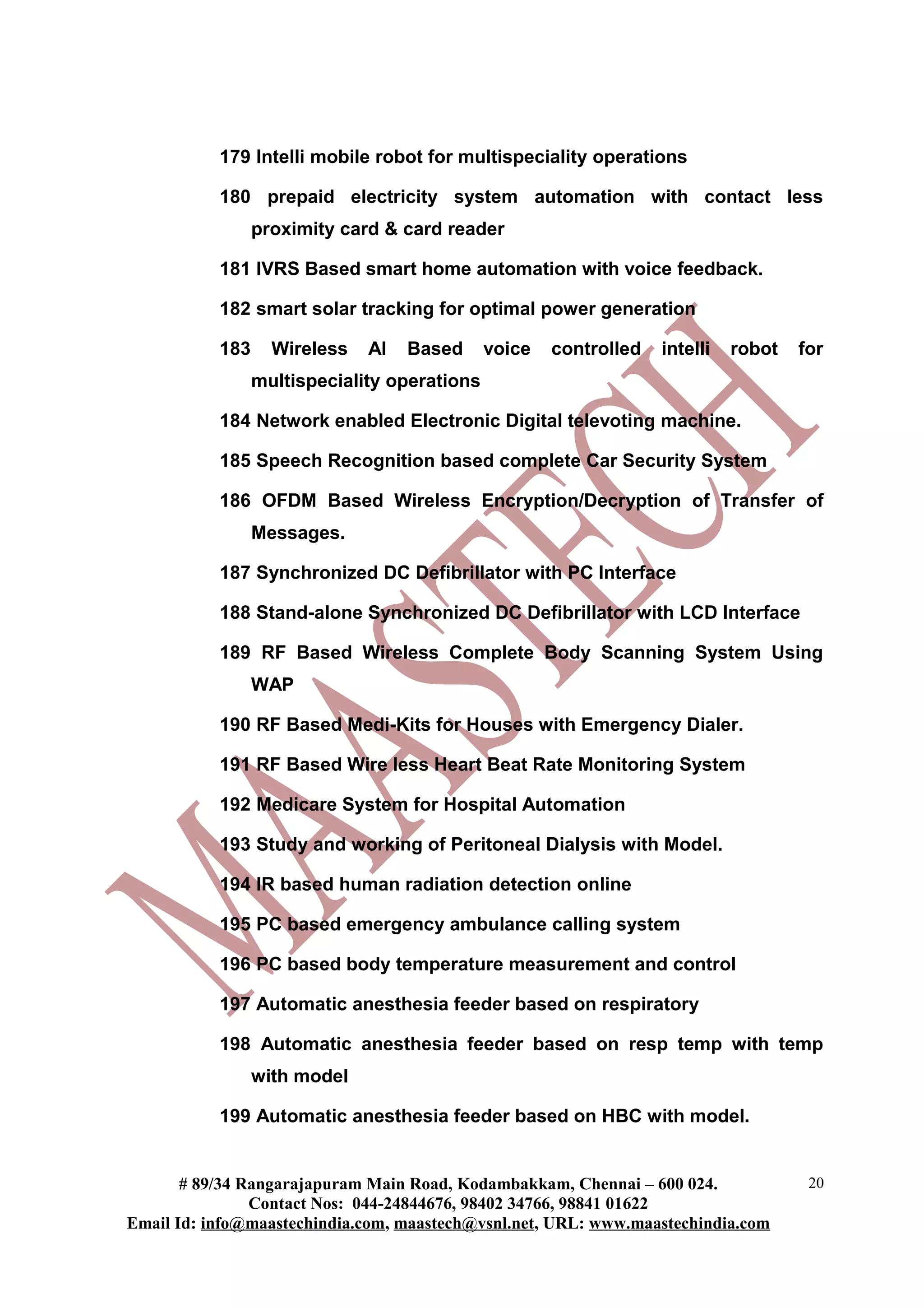 179 Intelli mobile robot for multispeciality operations
180 prepaid electricity system automation with contact less
proximity card & card reader
181 IVRS Based smart home automation with voice feedback.
182 smart solar tracking for optimal power generation
183 Wireless AI Based voice controlled intelli robot for
multispeciality operations
184 Network enabled Electronic Digital televoting machine.
185 Speech Recognition based complete Car Security System
186 OFDM Based Wireless Encryption/Decryption of Transfer of
Messages.
187 Synchronized DC Defibrillator with PC Interface
188 Stand-alone Synchronized DC Defibrillator with LCD Interface
189 RF Based Wireless Complete Body Scanning System Using
WAP
190 RF Based Medi-Kits for Houses with Emergency Dialer.
191 RF Based Wire less Heart Beat Rate Monitoring System
192 Medicare System for Hospital Automation
193 Study and working of Peritoneal Dialysis with Model.
194 IR based human radiation detection online
195 PC based emergency ambulance calling system
196 PC based body temperature measurement and control
197 Automatic anesthesia feeder based on respiratory
198 Automatic anesthesia feeder based on resp temp with temp
with model
199 Automatic anesthesia feeder based on HBC with model.
# 89/34 Rangarajapuram Main Road, Kodambakkam, Chennai – 600 024.
Contact Nos: 044-24844676, 98402 34766, 98841 01622
Email Id: info@maastechindia.com, maastech@vsnl.net, URL: www.maastechindia.com
20
 