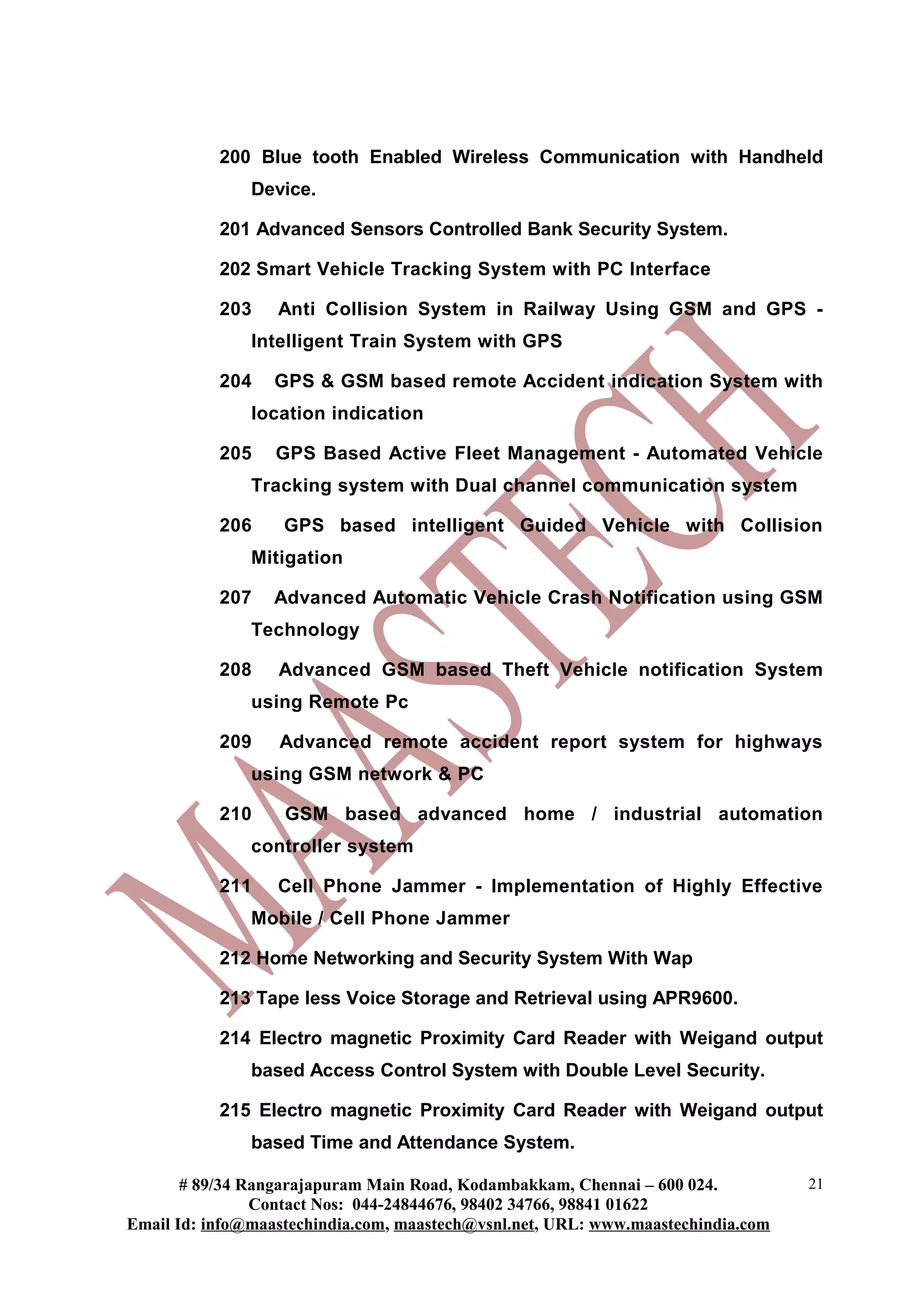 200 Blue tooth Enabled Wireless Communication with Handheld
Device.
201 Advanced Sensors Controlled Bank Security System.
202 Smart Vehicle Tracking System with PC Interface
203 Anti Collision System in Railway Using GSM and GPS -
Intelligent Train System with GPS
204 GPS & GSM based remote Accident indication System with
location indication
205 GPS Based Active Fleet Management - Automated Vehicle
Tracking system with Dual channel communication system
206 GPS based intelligent Guided Vehicle with Collision
Mitigation
207 Advanced Automatic Vehicle Crash Notification using GSM
Technology
208 Advanced GSM based Theft Vehicle notification System
using Remote Pc
209 Advanced remote accident report system for highways
using GSM network & PC
210 GSM based advanced home / industrial automation
controller system
211 Cell Phone Jammer - Implementation of Highly Effective
Mobile / Cell Phone Jammer
212 Home Networking and Security System With Wap
213 Tape less Voice Storage and Retrieval using APR9600.
214 Electro magnetic Proximity Card Reader with Weigand output
based Access Control System with Double Level Security.
215 Electro magnetic Proximity Card Reader with Weigand output
based Time and Attendance System.
# 89/34 Rangarajapuram Main Road, Kodambakkam, Chennai – 600 024.
Contact Nos: 044-24844676, 98402 34766, 98841 01622
Email Id: info@maastechindia.com, maastech@vsnl.net, URL: www.maastechindia.com
21
 