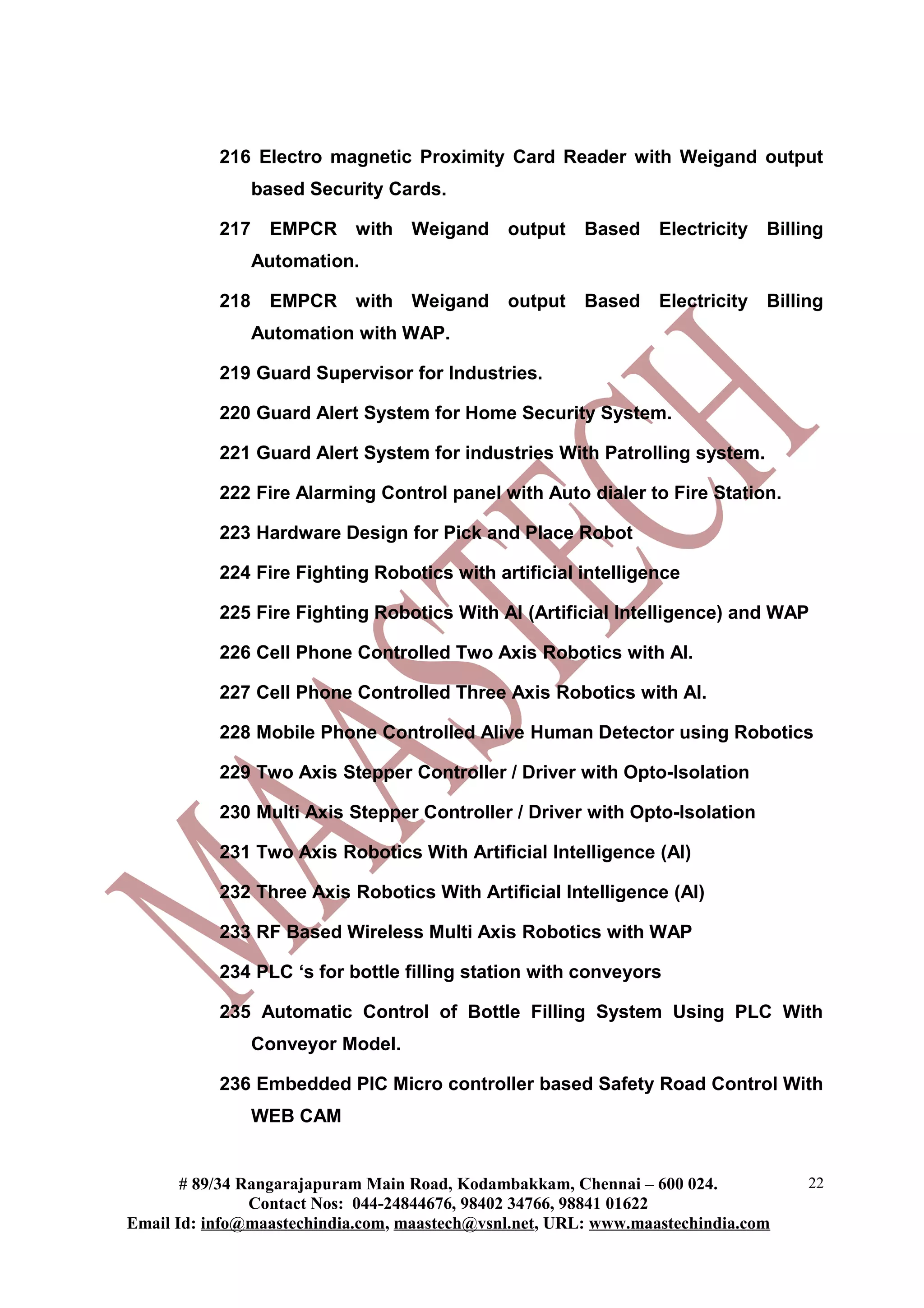 216 Electro magnetic Proximity Card Reader with Weigand output
based Security Cards.
217 EMPCR with Weigand output Based Electricity Billing
Automation.
218 EMPCR with Weigand output Based Electricity Billing
Automation with WAP.
219 Guard Supervisor for Industries.
220 Guard Alert System for Home Security System.
221 Guard Alert System for industries With Patrolling system.
222 Fire Alarming Control panel with Auto dialer to Fire Station.
223 Hardware Design for Pick and Place Robot
224 Fire Fighting Robotics with artificial intelligence
225 Fire Fighting Robotics With AI (Artificial Intelligence) and WAP
226 Cell Phone Controlled Two Axis Robotics with AI.
227 Cell Phone Controlled Three Axis Robotics with AI.
228 Mobile Phone Controlled Alive Human Detector using Robotics
229 Two Axis Stepper Controller / Driver with Opto-Isolation
230 Multi Axis Stepper Controller / Driver with Opto-Isolation
231 Two Axis Robotics With Artificial Intelligence (AI)
232 Three Axis Robotics With Artificial Intelligence (AI)
233 RF Based Wireless Multi Axis Robotics with WAP
234 PLC ‘s for bottle filling station with conveyors
235 Automatic Control of Bottle Filling System Using PLC With
Conveyor Model.
236 Embedded PIC Micro controller based Safety Road Control With
WEB CAM
# 89/34 Rangarajapuram Main Road, Kodambakkam, Chennai – 600 024.
Contact Nos: 044-24844676, 98402 34766, 98841 01622
Email Id: info@maastechindia.com, maastech@vsnl.net, URL: www.maastechindia.com
22
 