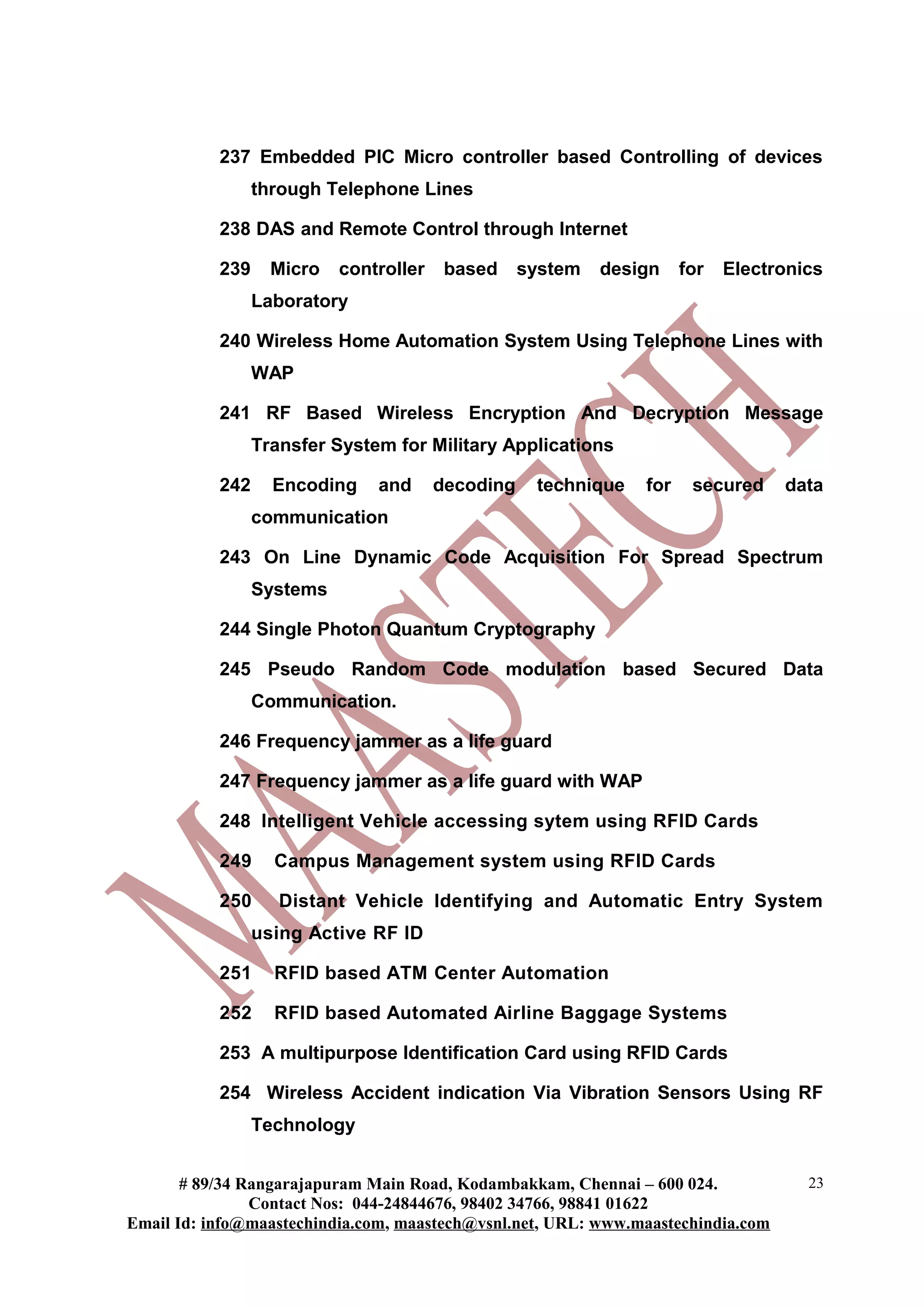 237 Embedded PIC Micro controller based Controlling of devices
through Telephone Lines
238 DAS and Remote Control through Internet
239 Micro controller based system design for Electronics
Laboratory
240 Wireless Home Automation System Using Telephone Lines with
WAP
241 RF Based Wireless Encryption And Decryption Message
Transfer System for Military Applications
242 Encoding and decoding technique for secured data
communication
243 On Line Dynamic Code Acquisition For Spread Spectrum
Systems
244 Single Photon Quantum Cryptography
245 Pseudo Random Code modulation based Secured Data
Communication.
246 Frequency jammer as a life guard
247 Frequency jammer as a life guard with WAP
248 Intelligent Vehicle accessing sytem using RFID Cards
249 Campus Management system using RFID Cards
250 Distant Vehicle Identifying and Automatic Entry System
using Active RF ID
251 RFID based ATM Center Automation
252 RFID based Automated Airline Baggage Systems
253 A multipurpose Identification Card using RFID Cards
254 Wireless Accident indication Via Vibration Sensors Using RF
Technology
# 89/34 Rangarajapuram Main Road, Kodambakkam, Chennai – 600 024.
Contact Nos: 044-24844676, 98402 34766, 98841 01622
Email Id: info@maastechindia.com, maastech@vsnl.net, URL: www.maastechindia.com
23
 