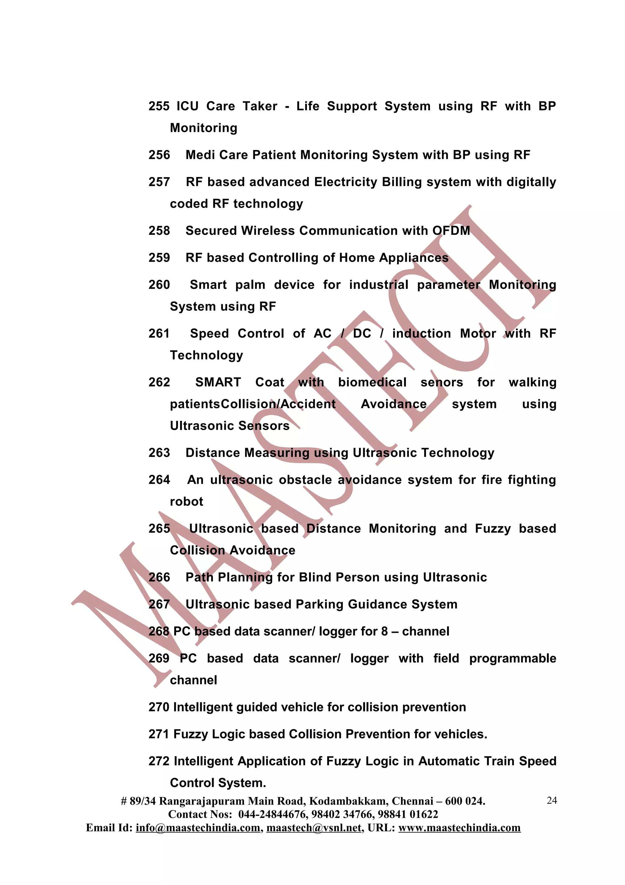 255 ICU Care Taker - Life Support System using RF with BP
Monitoring
256 Medi Care Patient Monitoring System with BP using RF
257 RF based advanced Electricity Billing system with digitally
coded RF technology
258 Secured Wireless Communication with OFDM
259 RF based Controlling of Home Appliances
260 Smart palm device for industrial parameter Monitoring
System using RF
261 Speed Control of AC / DC / induction Motor with RF
Technology
262 SMART Coat with biomedical senors for walking
patientsCollision/Accident Avoidance system using
Ultrasonic Sensors
263 Distance Measuring using Ultrasonic Technology
264 An ultrasonic obstacle avoidance system for fire fighting
robot
265 Ultrasonic based Distance Monitoring and Fuzzy based
Collision Avoidance
266 Path Planning for Blind Person using Ultrasonic
267 Ultrasonic based Parking Guidance System
268 PC based data scanner/ logger for 8 – channel
269 PC based data scanner/ logger with field programmable
channel
270 Intelligent guided vehicle for collision prevention
271 Fuzzy Logic based Collision Prevention for vehicles.
272 Intelligent Application of Fuzzy Logic in Automatic Train Speed
Control System.
# 89/34 Rangarajapuram Main Road, Kodambakkam, Chennai – 600 024.
Contact Nos: 044-24844676, 98402 34766, 98841 01622
Email Id: info@maastechindia.com, maastech@vsnl.net, URL: www.maastechindia.com
24
 