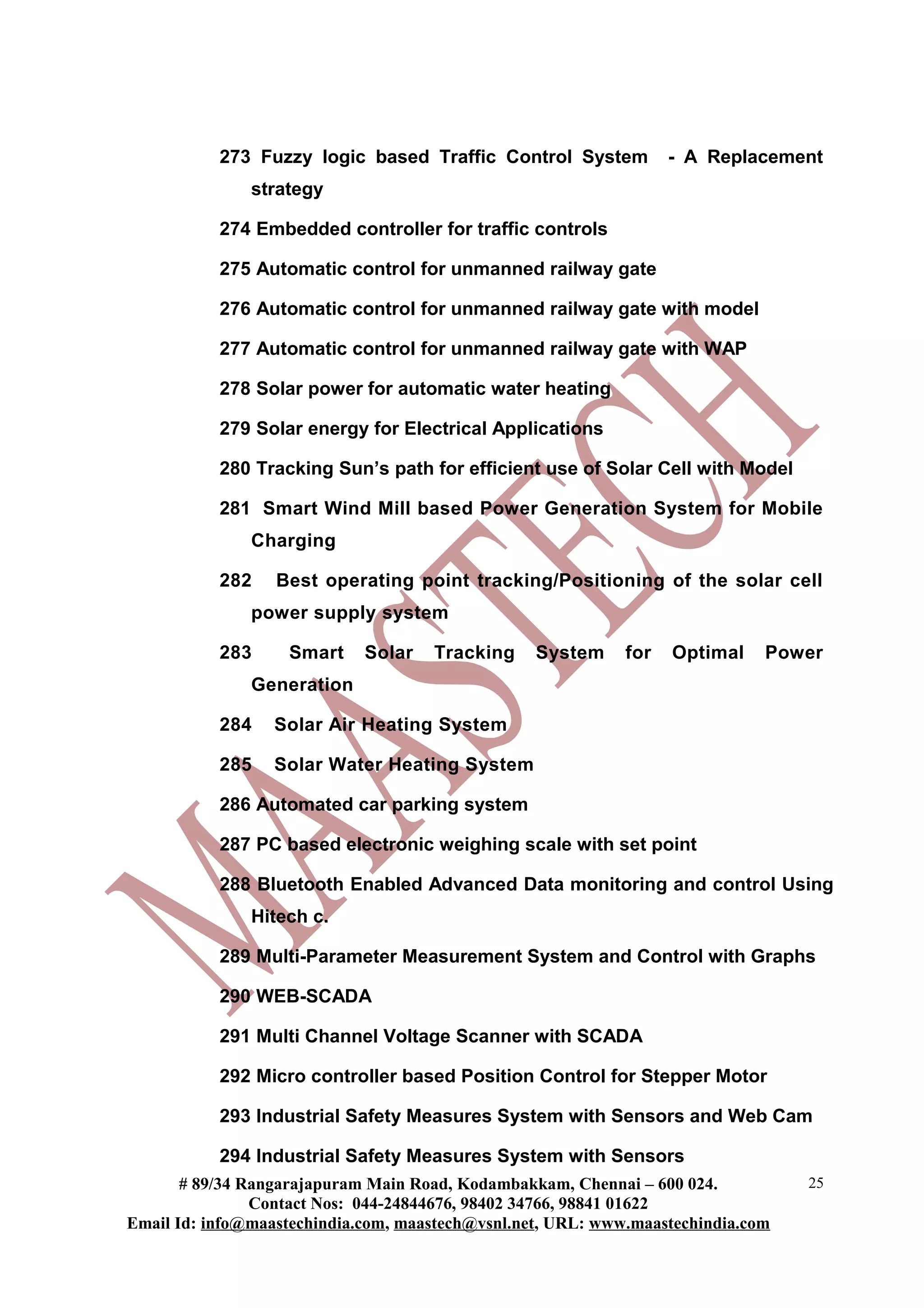 273 Fuzzy logic based Traffic Control System - A Replacement
strategy
274 Embedded controller for traffic controls
275 Automatic control for unmanned railway gate
276 Automatic control for unmanned railway gate with model
277 Automatic control for unmanned railway gate with WAP
278 Solar power for automatic water heating
279 Solar energy for Electrical Applications
280 Tracking Sun’s path for efficient use of Solar Cell with Model
281 Smart Wind Mill based Power Generation System for Mobile
Charging
282 Best operating point tracking/Positioning of the solar cell
power supply system
283 Smart Solar Tracking System for Optimal Power
Generation
284 Solar Air Heating System
285 Solar Water Heating System
286 Automated car parking system
287 PC based electronic weighing scale with set point
288 Bluetooth Enabled Advanced Data monitoring and control Using
Hitech c.
289 Multi-Parameter Measurement System and Control with Graphs
290 WEB-SCADA
291 Multi Channel Voltage Scanner with SCADA
292 Micro controller based Position Control for Stepper Motor
293 Industrial Safety Measures System with Sensors and Web Cam
294 Industrial Safety Measures System with Sensors
# 89/34 Rangarajapuram Main Road, Kodambakkam, Chennai – 600 024.
Contact Nos: 044-24844676, 98402 34766, 98841 01622
Email Id: info@maastechindia.com, maastech@vsnl.net, URL: www.maastechindia.com
25
 