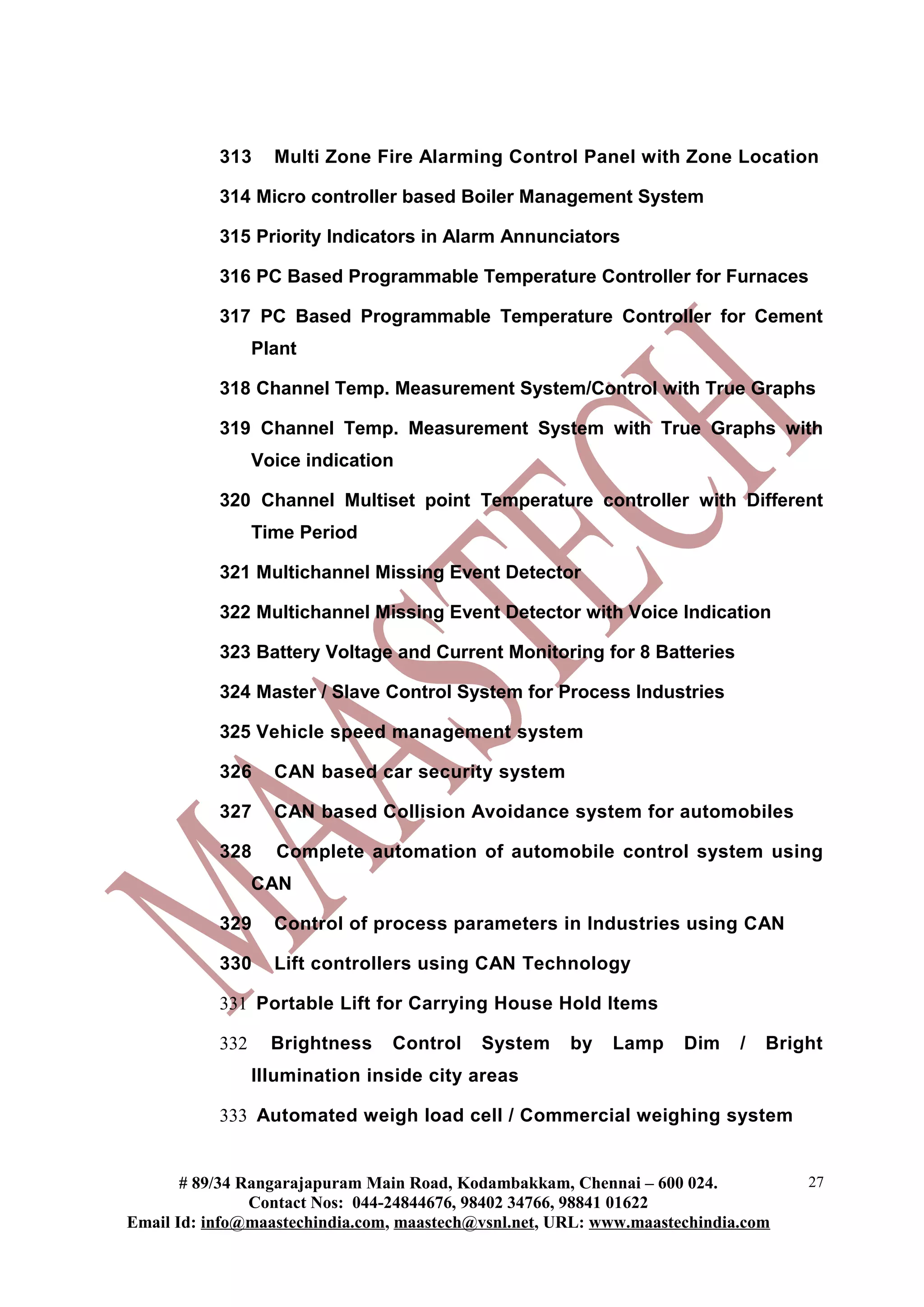 313 Multi Zone Fire Alarming Control Panel with Zone Location
314 Micro controller based Boiler Management System
315 Priority Indicators in Alarm Annunciators
316 PC Based Programmable Temperature Controller for Furnaces
317 PC Based Programmable Temperature Controller for Cement
Plant
318 Channel Temp. Measurement System/Control with True Graphs
319 Channel Temp. Measurement System with True Graphs with
Voice indication
320 Channel Multiset point Temperature controller with Different
Time Period
321 Multichannel Missing Event Detector
322 Multichannel Missing Event Detector with Voice Indication
323 Battery Voltage and Current Monitoring for 8 Batteries
324 Master / Slave Control System for Process Industries
325 Vehicle speed management system
326 CAN based car security system
327 CAN based Collision Avoidance system for automobiles
328 Complete automation of automobile control system using
CAN
329 Control of process parameters in Industries using CAN
330 Lift controllers using CAN Technology
331 Portable Lift for Carrying House Hold Items
332 Brightness Control System by Lamp Dim / Bright
Illumination inside city areas
333 Automated weigh load cell / Commercial weighing system
# 89/34 Rangarajapuram Main Road, Kodambakkam, Chennai – 600 024.
Contact Nos: 044-24844676, 98402 34766, 98841 01622
Email Id: info@maastechindia.com, maastech@vsnl.net, URL: www.maastechindia.com
27
 