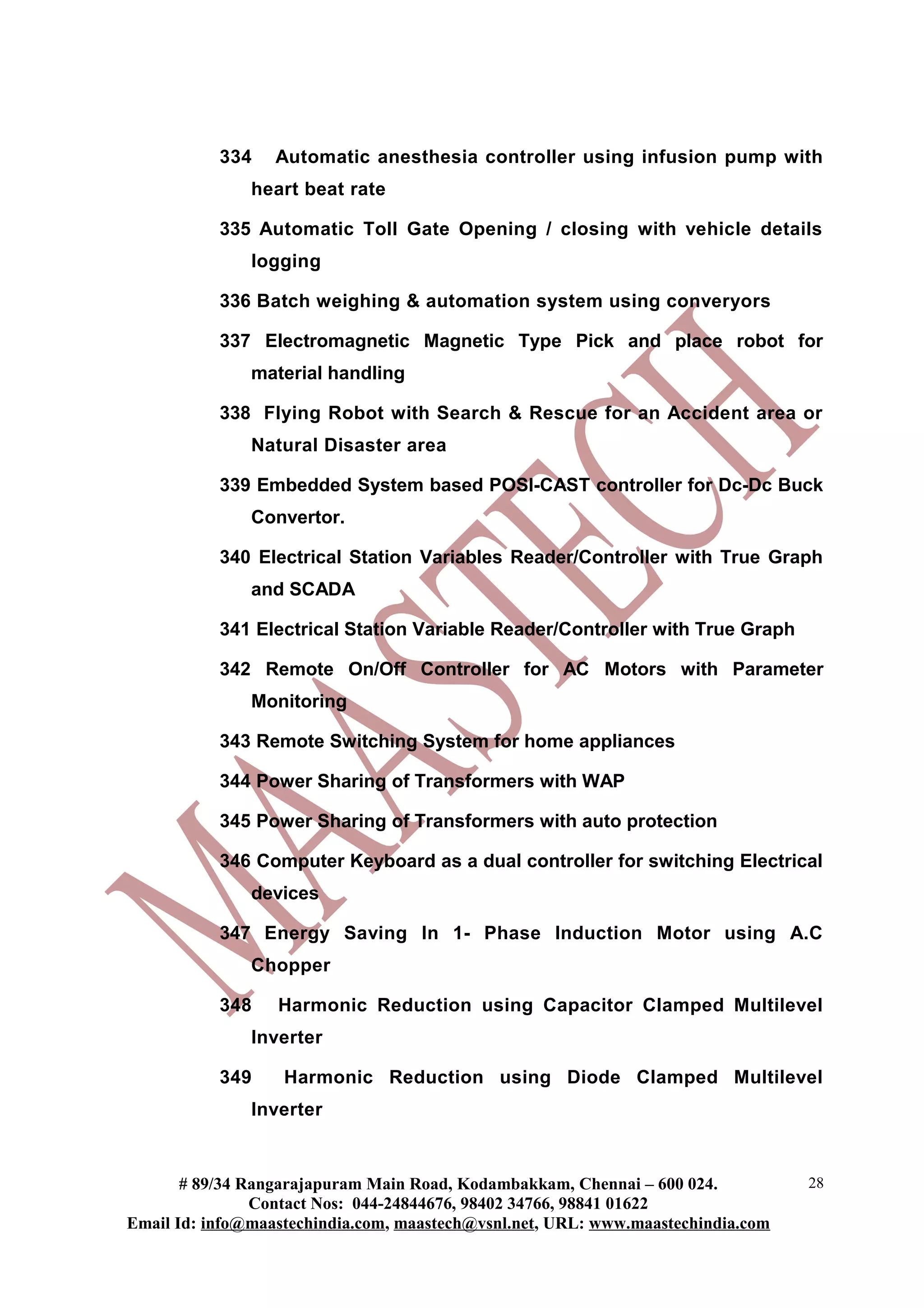334 Automatic anesthesia controller using infusion pump with
heart beat rate
335 Automatic Toll Gate Opening / closing with vehicle details
logging
336 Batch weighing & automation system using converyors
337 Electromagnetic Magnetic Type Pick and place robot for
material handling
338 Flying Robot with Search & Rescue for an Accident area or
Natural Disaster area
339 Embedded System based POSI-CAST controller for Dc-Dc Buck
Convertor.
340 Electrical Station Variables Reader/Controller with True Graph
and SCADA
341 Electrical Station Variable Reader/Controller with True Graph
342 Remote On/Off Controller for AC Motors with Parameter
Monitoring
343 Remote Switching System for home appliances
344 Power Sharing of Transformers with WAP
345 Power Sharing of Transformers with auto protection
346 Computer Keyboard as a dual controller for switching Electrical
devices
347 Energy Saving In 1- Phase Induction Motor using A.C
Chopper
348 Harmonic Reduction using Capacitor Clamped Multilevel
Inverter
349 Harmonic Reduction using Diode Clamped Multilevel
Inverter
# 89/34 Rangarajapuram Main Road, Kodambakkam, Chennai – 600 024.
Contact Nos: 044-24844676, 98402 34766, 98841 01622
Email Id: info@maastechindia.com, maastech@vsnl.net, URL: www.maastechindia.com
28
 