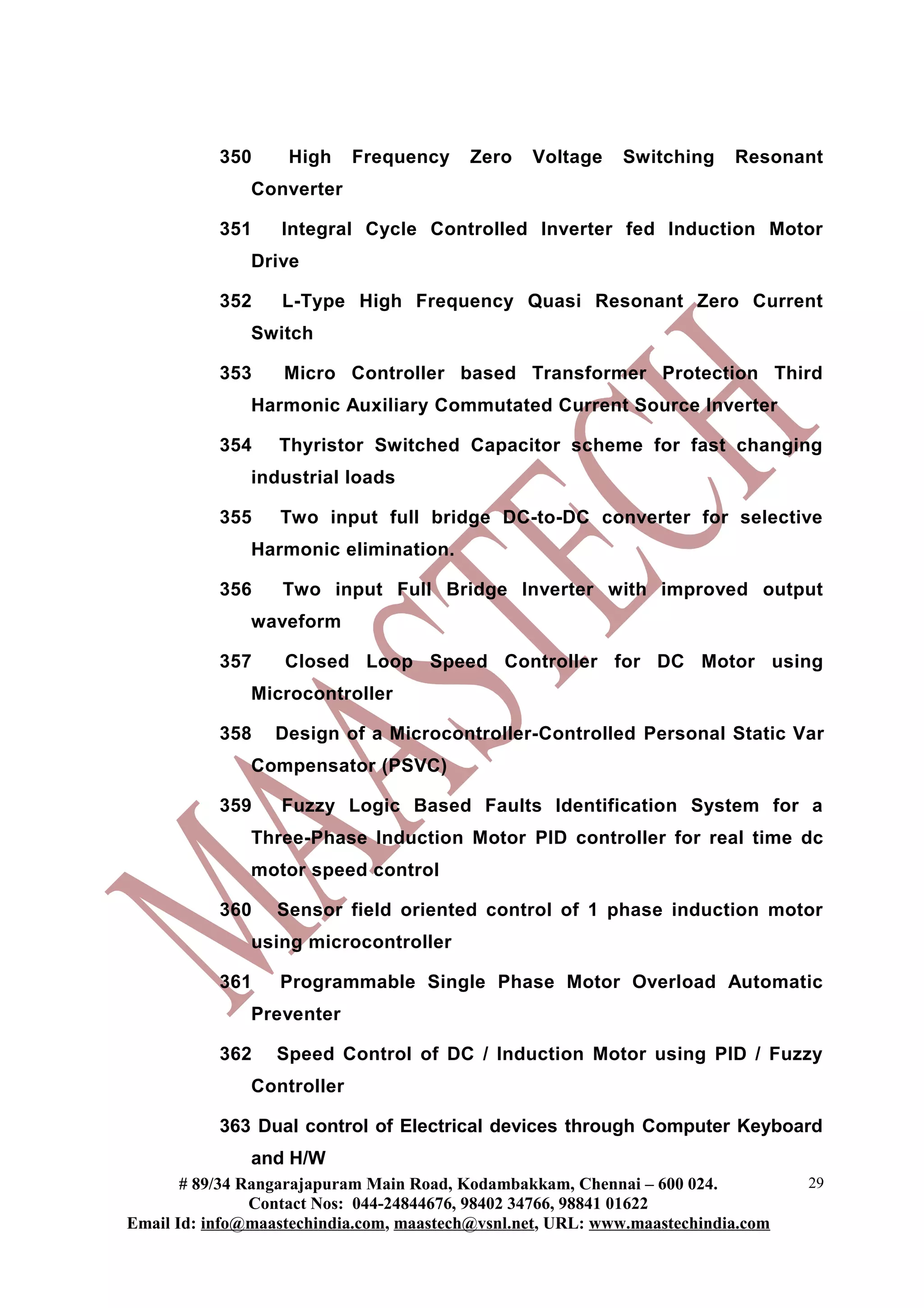 350 High Frequency Zero Voltage Switching Resonant
Converter
351 Integral Cycle Controlled Inverter fed Induction Motor
Drive
352 L-Type High Frequency Quasi Resonant Zero Current
Switch
353 Micro Controller based Transformer Protection Third
Harmonic Auxiliary Commutated Current Source Inverter
354 Thyristor Switched Capacitor scheme for fast changing
industrial loads
355 Two input full bridge DC-to-DC converter for selective
Harmonic elimination.
356 Two input Full Bridge Inverter with improved output
waveform
357 Closed Loop Speed Controller for DC Motor using
Microcontroller
358 Design of a Microcontroller-Controlled Personal Static Var
Compensator (PSVC)
359 Fuzzy Logic Based Faults Identification System for a
Three-Phase Induction Motor PID controller for real time dc
motor speed control
360 Sensor field oriented control of 1 phase induction motor
using microcontroller
361 Programmable Single Phase Motor Overload Automatic
Preventer
362 Speed Control of DC / Induction Motor using PID / Fuzzy
Controller
363 Dual control of Electrical devices through Computer Keyboard
and H/W
# 89/34 Rangarajapuram Main Road, Kodambakkam, Chennai – 600 024.
Contact Nos: 044-24844676, 98402 34766, 98841 01622
Email Id: info@maastechindia.com, maastech@vsnl.net, URL: www.maastechindia.com
29
 