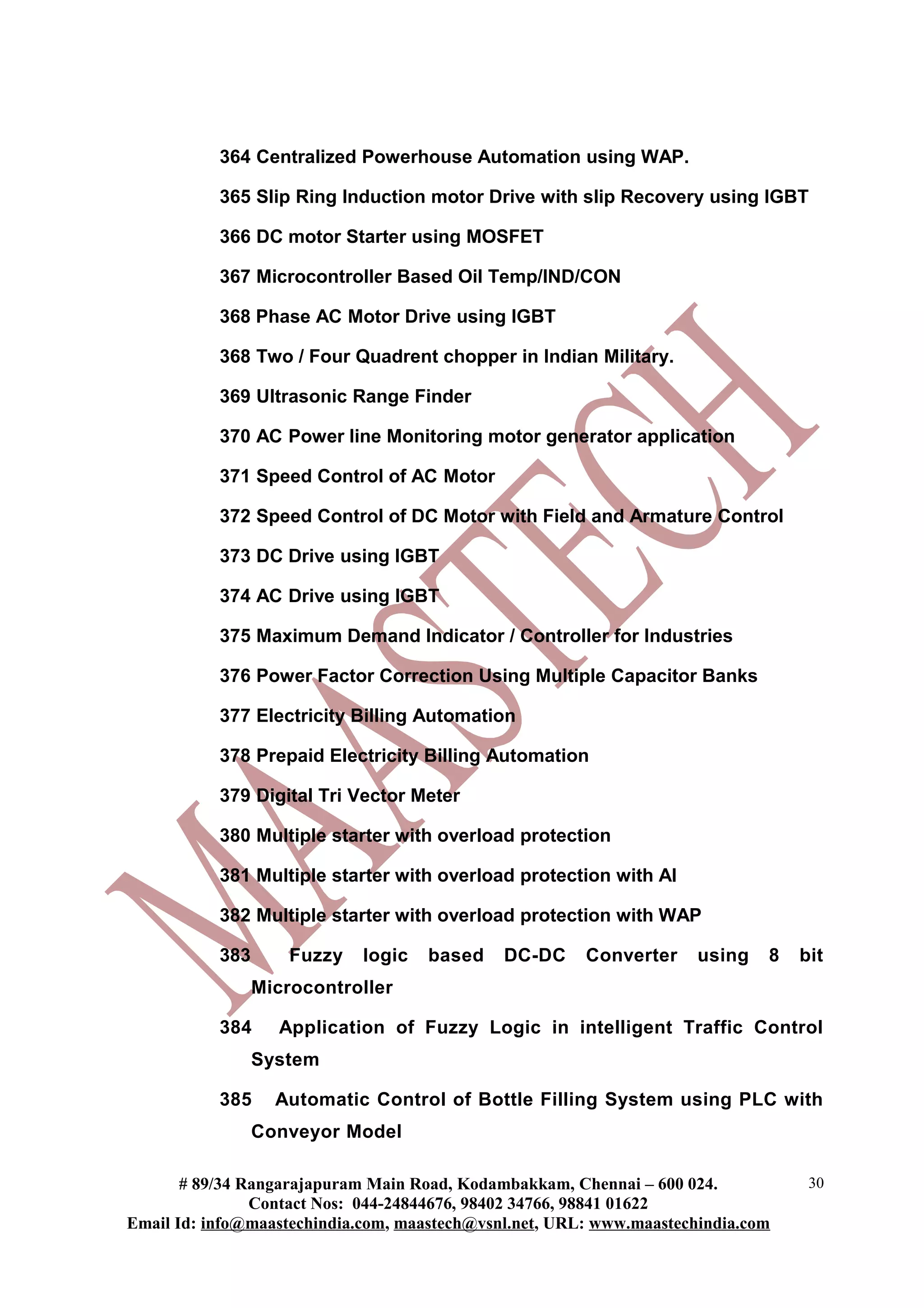 364 Centralized Powerhouse Automation using WAP.
365 Slip Ring Induction motor Drive with slip Recovery using IGBT
366 DC motor Starter using MOSFET
367 Microcontroller Based Oil Temp/IND/CON
368 Phase AC Motor Drive using IGBT
368 Two / Four Quadrent chopper in Indian Military.
369 Ultrasonic Range Finder
370 AC Power line Monitoring motor generator application
371 Speed Control of AC Motor
372 Speed Control of DC Motor with Field and Armature Control
373 DC Drive using IGBT
374 AC Drive using IGBT
375 Maximum Demand Indicator / Controller for Industries
376 Power Factor Correction Using Multiple Capacitor Banks
377 Electricity Billing Automation
378 Prepaid Electricity Billing Automation
379 Digital Tri Vector Meter
380 Multiple starter with overload protection
381 Multiple starter with overload protection with AI
382 Multiple starter with overload protection with WAP
383 Fuzzy logic based DC-DC Converter using 8 bit
Microcontroller
384 Application of Fuzzy Logic in intelligent Traffic Control
System
385 Automatic Control of Bottle Filling System using PLC with
Conveyor Model
# 89/34 Rangarajapuram Main Road, Kodambakkam, Chennai – 600 024.
Contact Nos: 044-24844676, 98402 34766, 98841 01622
Email Id: info@maastechindia.com, maastech@vsnl.net, URL: www.maastechindia.com
30
 