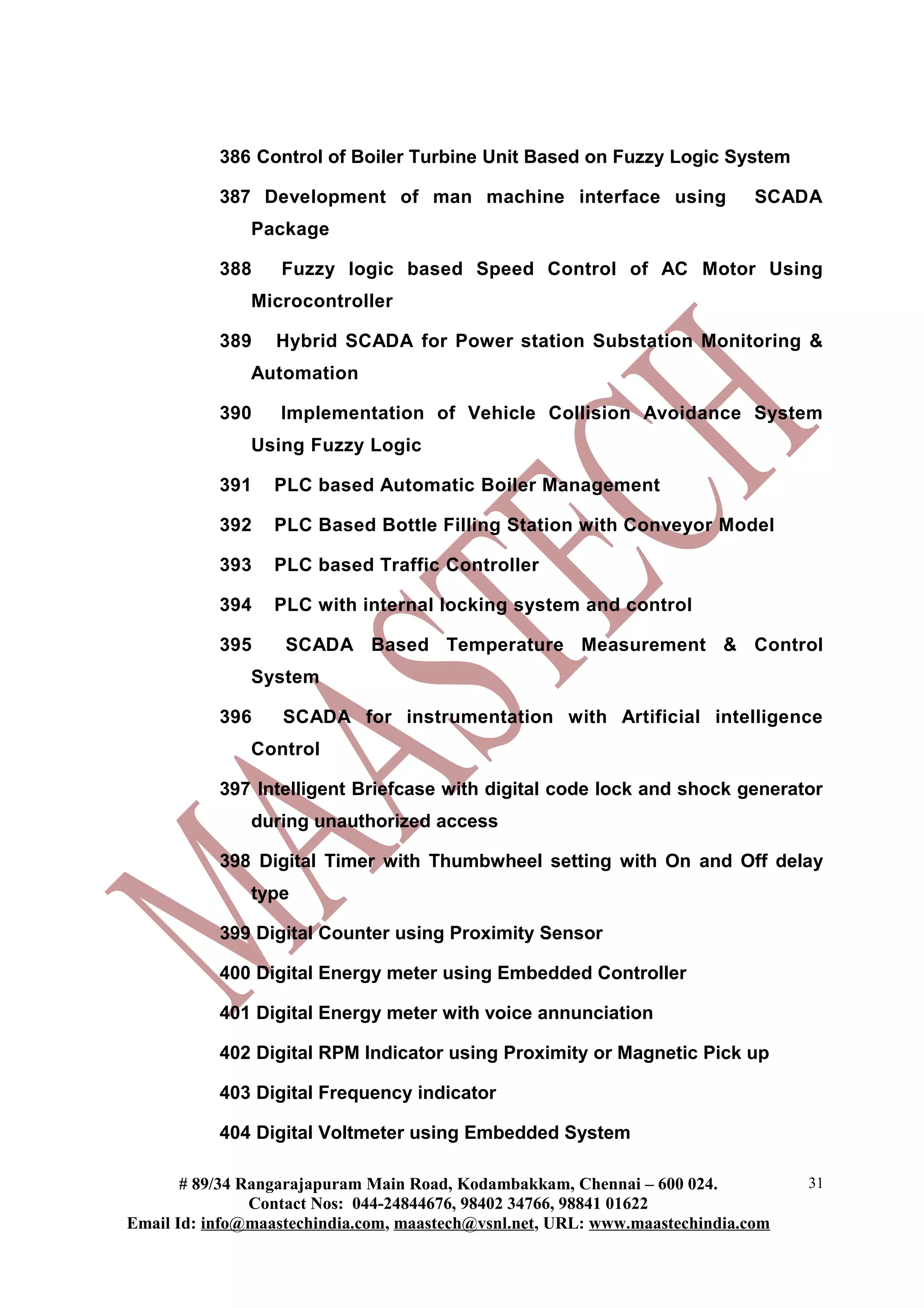 386 Control of Boiler Turbine Unit Based on Fuzzy Logic System
387 Development of man machine interface using SCADA
Package
388 Fuzzy logic based Speed Control of AC Motor Using
Microcontroller
389 Hybrid SCADA for Power station Substation Monitoring &
Automation
390 Implementation of Vehicle Collision Avoidance System
Using Fuzzy Logic
391 PLC based Automatic Boiler Management
392 PLC Based Bottle Filling Station with Conveyor Model
393 PLC based Traffic Controller
394 PLC with internal locking system and control
395 SCADA Based Temperature Measurement & Control
System
396 SCADA for instrumentation with Artificial intelligence
Control
397 Intelligent Briefcase with digital code lock and shock generator
during unauthorized access
398 Digital Timer with Thumbwheel setting with On and Off delay
type
399 Digital Counter using Proximity Sensor
400 Digital Energy meter using Embedded Controller
401 Digital Energy meter with voice annunciation
402 Digital RPM Indicator using Proximity or Magnetic Pick up
403 Digital Frequency indicator
404 Digital Voltmeter using Embedded System
# 89/34 Rangarajapuram Main Road, Kodambakkam, Chennai – 600 024.
Contact Nos: 044-24844676, 98402 34766, 98841 01622
Email Id: info@maastechindia.com, maastech@vsnl.net, URL: www.maastechindia.com
31
 
