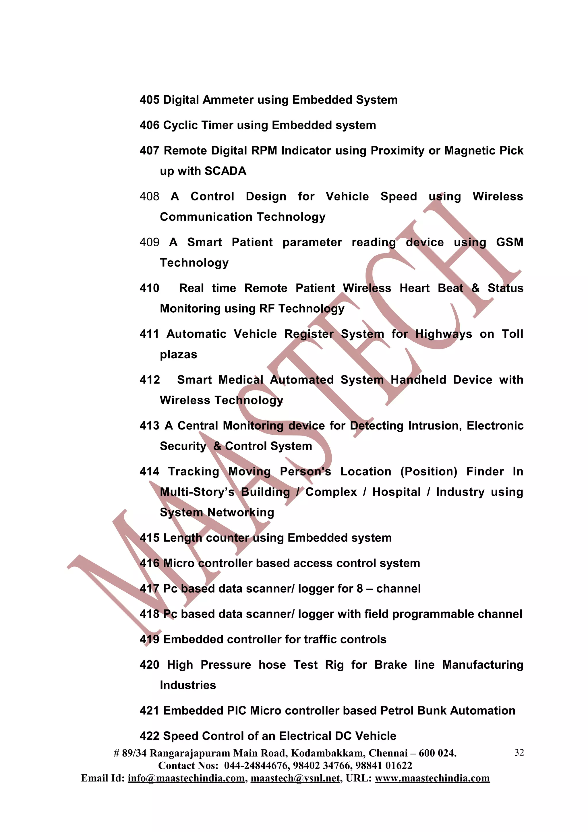 405 Digital Ammeter using Embedded System
406 Cyclic Timer using Embedded system
407 Remote Digital RPM Indicator using Proximity or Magnetic Pick
up with SCADA
408 A Control Design for Vehicle Speed using Wireless
Communication Technology
409 A Smart Patient parameter reading device using GSM
Technology
410 Real time Remote Patient Wireless Heart Beat & Status
Monitoring using RF Technology
411 Automatic Vehicle Register System for Highways on Toll
plazas
412 Smart Medical Automated System Handheld Device with
Wireless Technology
413 A Central Monitoring device for Detecting Intrusion, Electronic
Security & Control System
414 Tracking Moving Person's Location (Position) Finder In
Multi-Story’s Building / Complex / Hospital / Industry using
System Networking
415 Length counter using Embedded system
416 Micro controller based access control system
417 Pc based data scanner/ logger for 8 – channel
418 Pc based data scanner/ logger with field programmable channel
419 Embedded controller for traffic controls
420 High Pressure hose Test Rig for Brake line Manufacturing
Industries
421 Embedded PIC Micro controller based Petrol Bunk Automation
422 Speed Control of an Electrical DC Vehicle
# 89/34 Rangarajapuram Main Road, Kodambakkam, Chennai – 600 024.
Contact Nos: 044-24844676, 98402 34766, 98841 01622
Email Id: info@maastechindia.com, maastech@vsnl.net, URL: www.maastechindia.com
32
 
