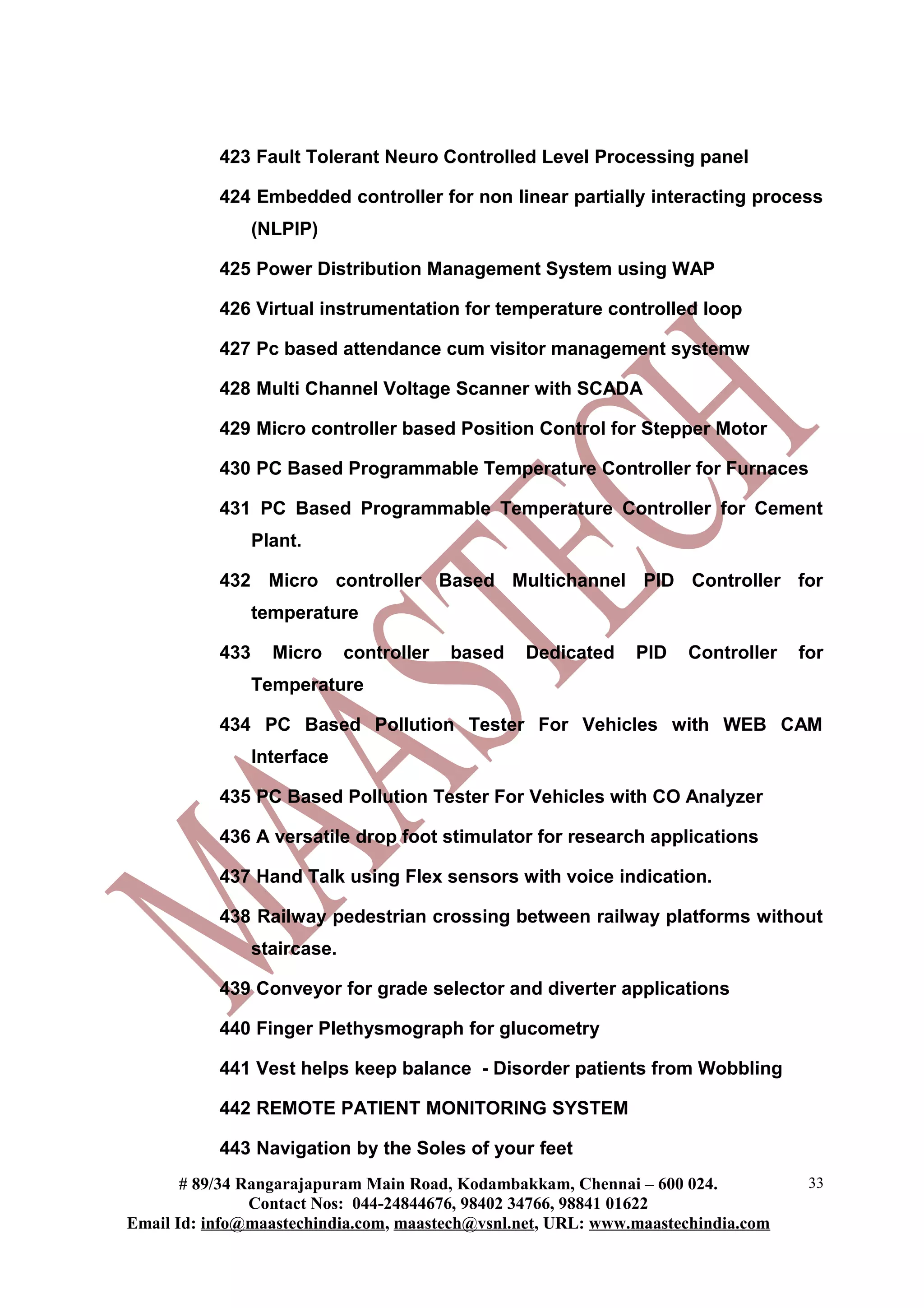 423 Fault Tolerant Neuro Controlled Level Processing panel
424 Embedded controller for non linear partially interacting process
(NLPIP)
425 Power Distribution Management System using WAP
426 Virtual instrumentation for temperature controlled loop
427 Pc based attendance cum visitor management systemw
428 Multi Channel Voltage Scanner with SCADA
429 Micro controller based Position Control for Stepper Motor
430 PC Based Programmable Temperature Controller for Furnaces
431 PC Based Programmable Temperature Controller for Cement
Plant.
432 Micro controller Based Multichannel PID Controller for
temperature
433 Micro controller based Dedicated PID Controller for
Temperature
434 PC Based Pollution Tester For Vehicles with WEB CAM
Interface
435 PC Based Pollution Tester For Vehicles with CO Analyzer
436 A versatile drop foot stimulator for research applications
437 Hand Talk using Flex sensors with voice indication.
438 Railway pedestrian crossing between railway platforms without
staircase.
439 Conveyor for grade selector and diverter applications
440 Finger Plethysmograph for glucometry
441 Vest helps keep balance - Disorder patients from Wobbling
442 REMOTE PATIENT MONITORING SYSTEM
443 Navigation by the Soles of your feet
# 89/34 Rangarajapuram Main Road, Kodambakkam, Chennai – 600 024.
Contact Nos: 044-24844676, 98402 34766, 98841 01622
Email Id: info@maastechindia.com, maastech@vsnl.net, URL: www.maastechindia.com
33
 