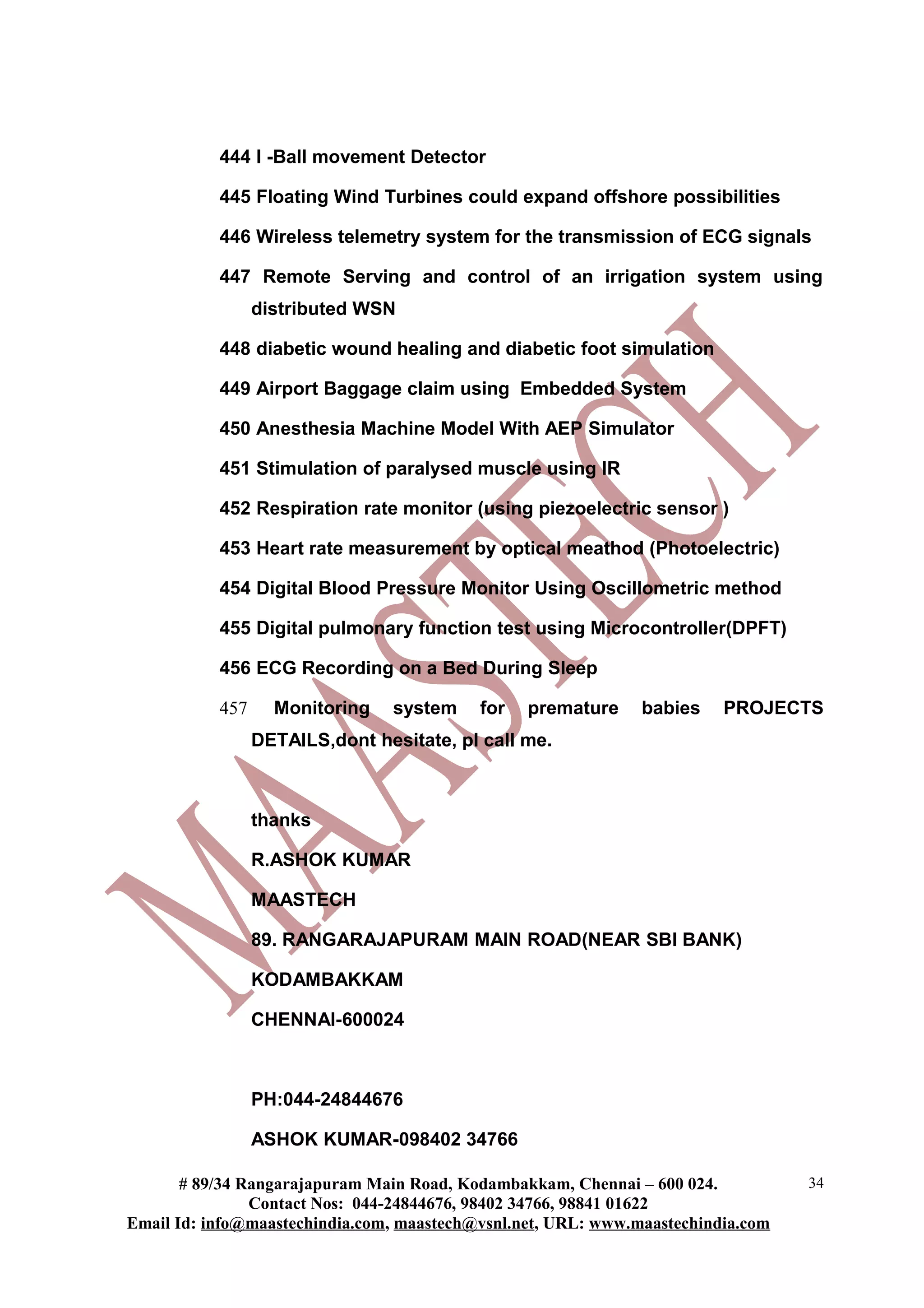444 I -Ball movement Detector
445 Floating Wind Turbines could expand offshore possibilities
446 Wireless telemetry system for the transmission of ECG signals
447 Remote Serving and control of an irrigation system using
distributed WSN
448 diabetic wound healing and diabetic foot simulation
449 Airport Baggage claim using Embedded System
450 Anesthesia Machine Model With AEP Simulator
451 Stimulation of paralysed muscle using IR
452 Respiration rate monitor (using piezoelectric sensor )
453 Heart rate measurement by optical meathod (Photoelectric)
454 Digital Blood Pressure Monitor Using Oscillometric method
455 Digital pulmonary function test using Microcontroller(DPFT)
456 ECG Recording on a Bed During Sleep
457 Monitoring system for premature babies PROJECTS
DETAILS,dont hesitate, pl call me.
thanks
R.ASHOK KUMAR
MAASTECH
89. RANGARAJAPURAM MAIN ROAD(NEAR SBI BANK)
KODAMBAKKAM
CHENNAI-600024
PH:044-24844676
ASHOK KUMAR-098402 34766
# 89/34 Rangarajapuram Main Road, Kodambakkam, Chennai – 600 024.
Contact Nos: 044-24844676, 98402 34766, 98841 01622
Email Id: info@maastechindia.com, maastech@vsnl.net, URL: www.maastechindia.com
34
 