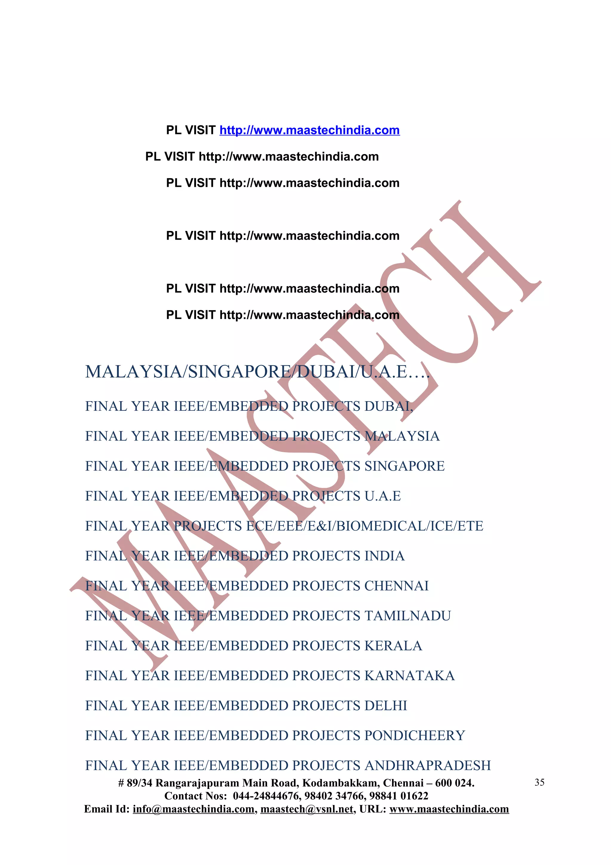 PL VISIT http://www.maastechindia.com
PL VISIT http://www.maastechindia.com
PL VISIT http://www.maastechindia.com
PL VISIT http://www.maastechindia.com
PL VISIT http://www.maastechindia.com
PL VISIT http://www.maastechindia.com
MALAYSIA/SINGAPORE/DUBAI/U.A.E….
FINAL YEAR IEEE/EMBEDDED PROJECTS DUBAI,
FINAL YEAR IEEE/EMBEDDED PROJECTS MALAYSIA
FINAL YEAR IEEE/EMBEDDED PROJECTS SINGAPORE
FINAL YEAR IEEE/EMBEDDED PROJECTS U.A.E
FINAL YEAR PROJECTS ECE/EEE/E&I/BIOMEDICAL/ICE/ETE
FINAL YEAR IEEE/EMBEDDED PROJECTS INDIA
FINAL YEAR IEEE/EMBEDDED PROJECTS CHENNAI
FINAL YEAR IEEE/EMBEDDED PROJECTS TAMILNADU
FINAL YEAR IEEE/EMBEDDED PROJECTS KERALA
FINAL YEAR IEEE/EMBEDDED PROJECTS KARNATAKA
FINAL YEAR IEEE/EMBEDDED PROJECTS DELHI
FINAL YEAR IEEE/EMBEDDED PROJECTS PONDICHEERY
FINAL YEAR IEEE/EMBEDDED PROJECTS ANDHRAPRADESH
# 89/34 Rangarajapuram Main Road, Kodambakkam, Chennai – 600 024.
Contact Nos: 044-24844676, 98402 34766, 98841 01622
Email Id: info@maastechindia.com, maastech@vsnl.net, URL: www.maastechindia.com
35
 