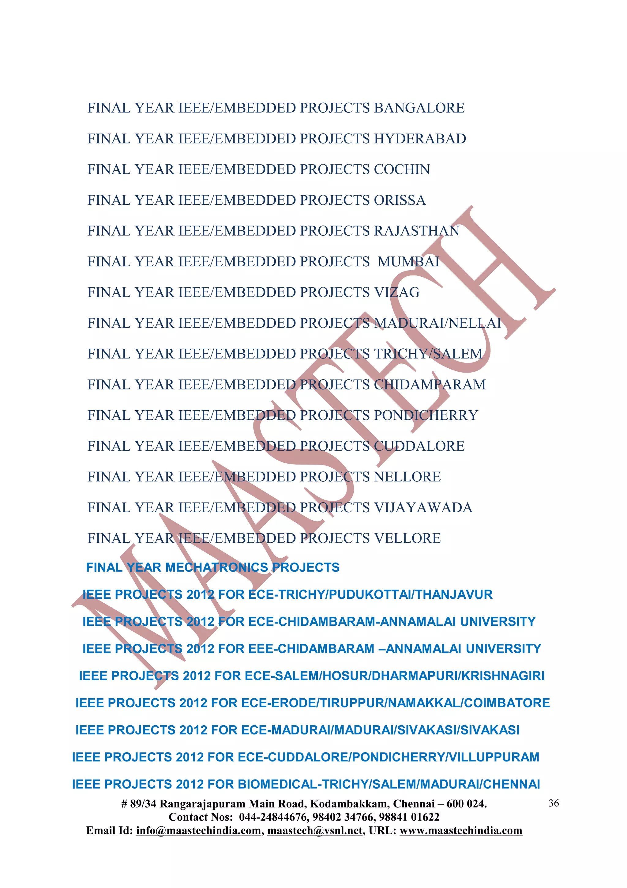 FINAL YEAR IEEE/EMBEDDED PROJECTS BANGALORE
FINAL YEAR IEEE/EMBEDDED PROJECTS HYDERABAD
FINAL YEAR IEEE/EMBEDDED PROJECTS COCHIN
FINAL YEAR IEEE/EMBEDDED PROJECTS ORISSA
FINAL YEAR IEEE/EMBEDDED PROJECTS RAJASTHAN
FINAL YEAR IEEE/EMBEDDED PROJECTS MUMBAI
FINAL YEAR IEEE/EMBEDDED PROJECTS VIZAG
FINAL YEAR IEEE/EMBEDDED PROJECTS MADURAI/NELLAI
FINAL YEAR IEEE/EMBEDDED PROJECTS TRICHY/SALEM
FINAL YEAR IEEE/EMBEDDED PROJECTS CHIDAMPARAM
FINAL YEAR IEEE/EMBEDDED PROJECTS PONDICHERRY
FINAL YEAR IEEE/EMBEDDED PROJECTS CUDDALORE
FINAL YEAR IEEE/EMBEDDED PROJECTS NELLORE
FINAL YEAR IEEE/EMBEDDED PROJECTS VIJAYAWADA
FINAL YEAR IEEE/EMBEDDED PROJECTS VELLORE
FINAL YEAR MECHATRONICS PROJECTS
IEEE PROJECTS 2012 FOR ECE-TRICHY/PUDUKOTTAI/THANJAVUR
IEEE PROJECTS 2012 FOR ECE-CHIDAMBARAM-ANNAMALAI UNIVERSITY
IEEE PROJECTS 2012 FOR EEE-CHIDAMBARAM –ANNAMALAI UNIVERSITY
IEEE PROJECTS 2012 FOR ECE-SALEM/HOSUR/DHARMAPURI/KRISHNAGIRI
IEEE PROJECTS 2012 FOR ECE-ERODE/TIRUPPUR/NAMAKKAL/COIMBATORE
IEEE PROJECTS 2012 FOR ECE-MADURAI/MADURAI/SIVAKASI/SIVAKASI
IEEE PROJECTS 2012 FOR ECE-CUDDALORE/PONDICHERRY/VILLUPPURAM
IEEE PROJECTS 2012 FOR BIOMEDICAL-TRICHY/SALEM/MADURAI/CHENNAI
# 89/34 Rangarajapuram Main Road, Kodambakkam, Chennai – 600 024.
Contact Nos: 044-24844676, 98402 34766, 98841 01622
Email Id: info@maastechindia.com, maastech@vsnl.net, URL: www.maastechindia.com
36
 