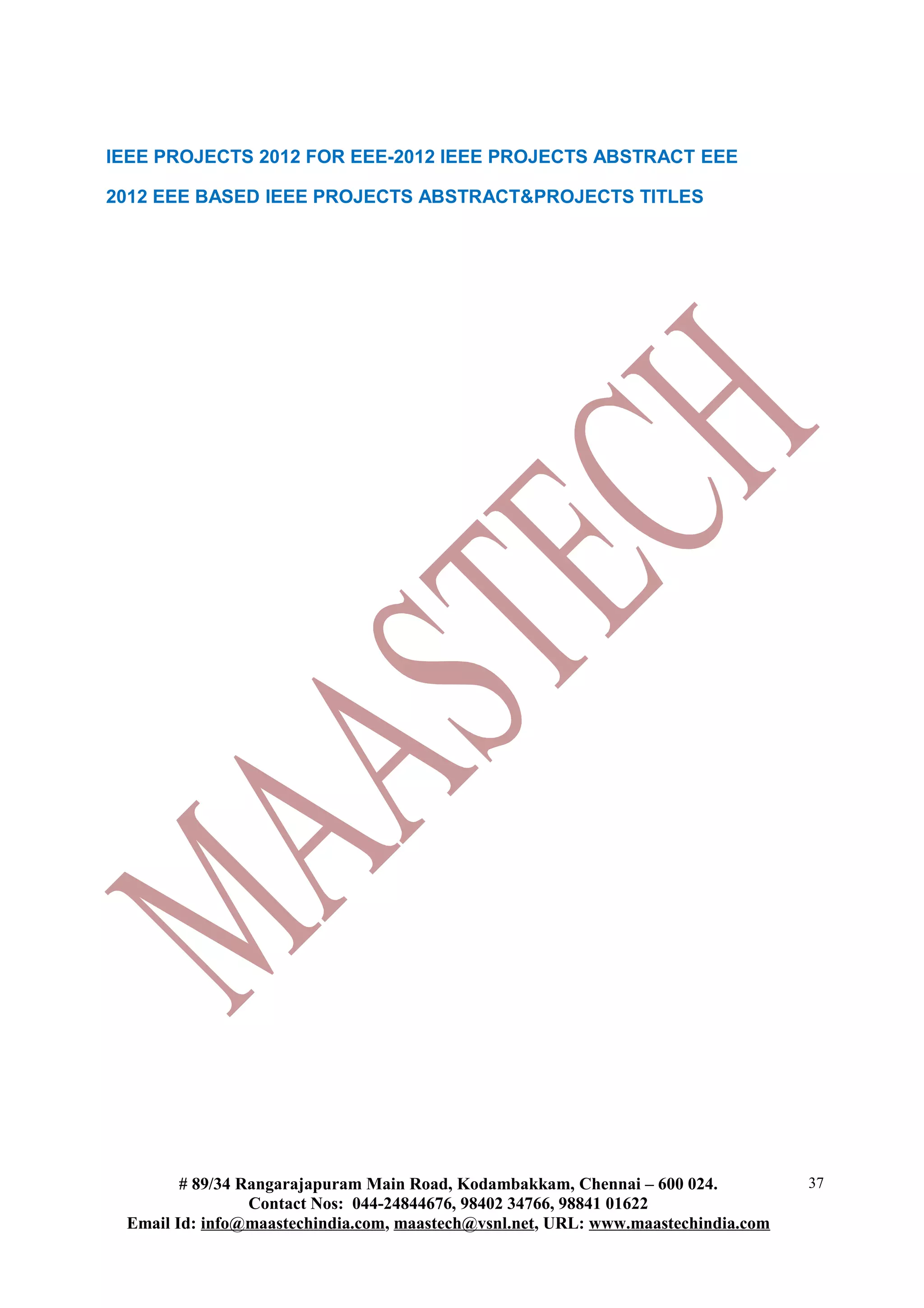 IEEE PROJECTS 2012 FOR EEE-2012 IEEE PROJECTS ABSTRACT EEE
2012 EEE BASED IEEE PROJECTS ABSTRACT&PROJECTS TITLES
# 89/34 Rangarajapuram Main Road, Kodambakkam, Chennai – 600 024.
Contact Nos: 044-24844676, 98402 34766, 98841 01622
Email Id: info@maastechindia.com, maastech@vsnl.net, URL: www.maastechindia.com
37
 