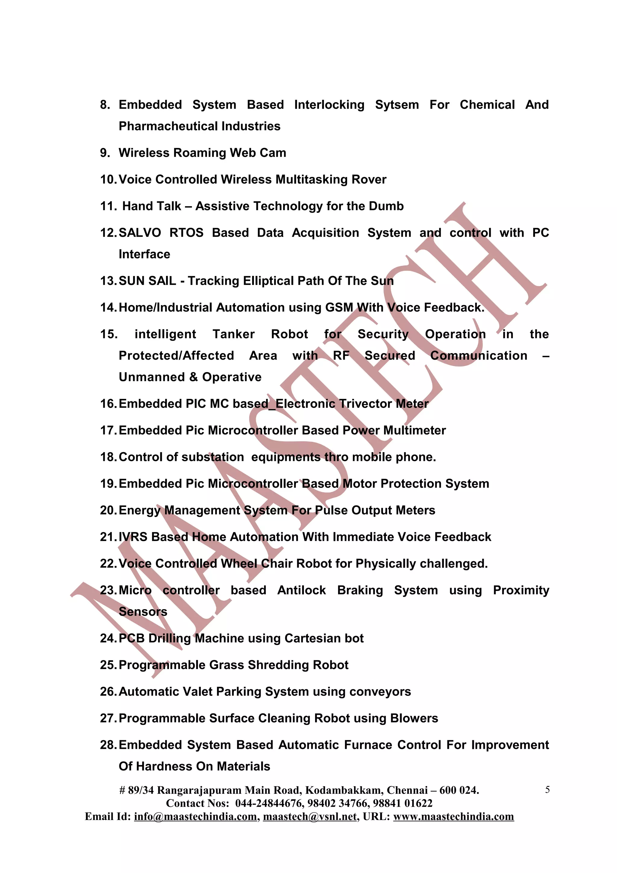8. Embedded System Based Interlocking Sytsem For Chemical And
Pharmacheutical Industries
9. Wireless Roaming Web Cam
10.Voice Controlled Wireless Multitasking Rover
11. Hand Talk – Assistive Technology for the Dumb
12.SALVO RTOS Based Data Acquisition System and control with PC
Interface
13.SUN SAIL - Tracking Elliptical Path Of The Sun
14.Home/Industrial Automation using GSM With Voice Feedback.
15. intelligent Tanker Robot for Security Operation in the
Protected/Affected Area with RF Secured Communication –
Unmanned & Operative
16.Embedded PIC MC based_Electronic Trivector Meter
17.Embedded Pic Microcontroller Based Power Multimeter
18.Control of substation equipments thro mobile phone.
19.Embedded Pic Microcontroller Based Motor Protection System
20.Energy Management System For Pulse Output Meters
21.IVRS Based Home Automation With Immediate Voice Feedback
22.Voice Controlled Wheel Chair Robot for Physically challenged.
23.Micro controller based Antilock Braking System using Proximity
Sensors
24.PCB Drilling Machine using Cartesian bot
25.Programmable Grass Shredding Robot
26.Automatic Valet Parking System using conveyors
27.Programmable Surface Cleaning Robot using Blowers
28.Embedded System Based Automatic Furnace Control For Improvement
Of Hardness On Materials
# 89/34 Rangarajapuram Main Road, Kodambakkam, Chennai – 600 024.
Contact Nos: 044-24844676, 98402 34766, 98841 01622
Email Id: info@maastechindia.com, maastech@vsnl.net, URL: www.maastechindia.com
5
 