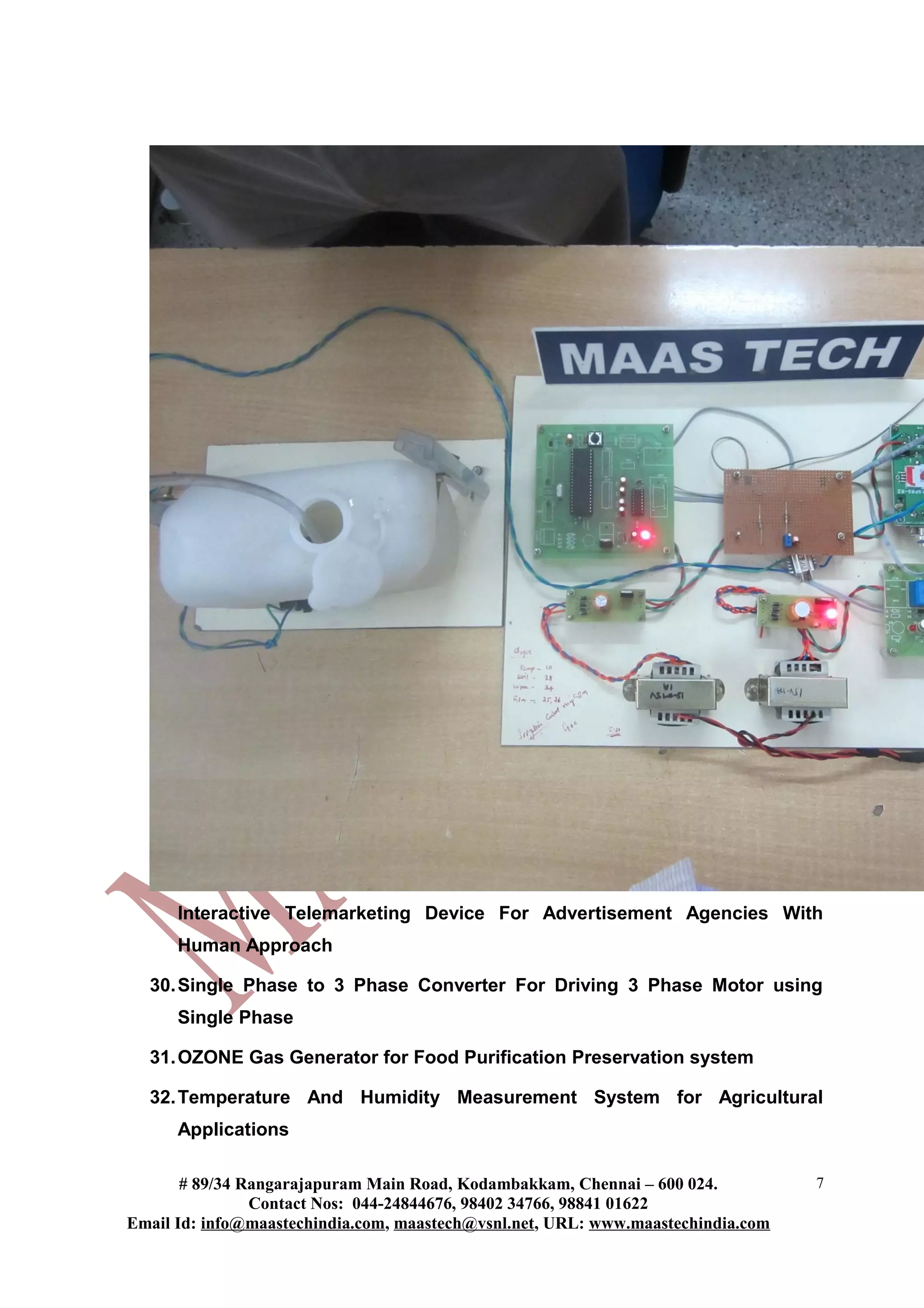 Interactive Telemarketing Device For Advertisement Agencies With
Human Approach
30.Single Phase to 3 Phase Converter For Driving 3 Phase Motor using
Single Phase
31.OZONE Gas Generator for Food Purification Preservation system
32.Temperature And Humidity Measurement System for Agricultural
Applications
# 89/34 Rangarajapuram Main Road, Kodambakkam, Chennai – 600 024.
Contact Nos: 044-24844676, 98402 34766, 98841 01622
Email Id: info@maastechindia.com, maastech@vsnl.net, URL: www.maastechindia.com
7
 