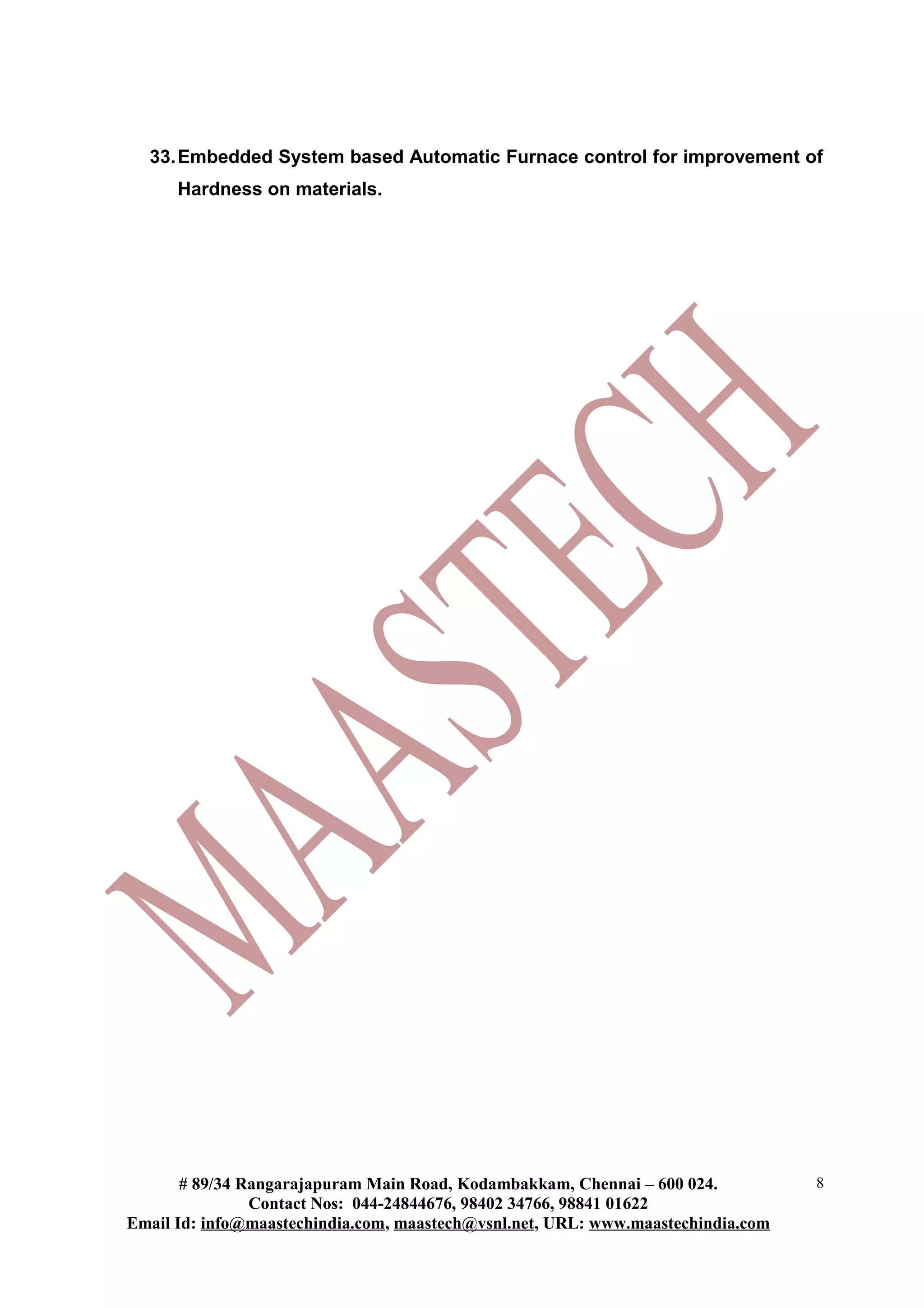 33.Embedded System based Automatic Furnace control for improvement of
Hardness on materials.
# 89/34 Rangarajapuram Main Road, Kodambakkam, Chennai – 600 024.
Contact Nos: 044-24844676, 98402 34766, 98841 01622
Email Id: info@maastechindia.com, maastech@vsnl.net, URL: www.maastechindia.com
8
 
