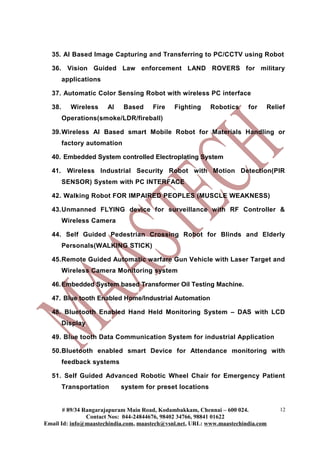 35. AI Based Image Capturing and Transferring to PC/CCTV using Robot
36. Vision Guided Law enforcement LAND ROVERS for military
applications
37. Automatic Color Sensing Robot with wireless PC interface
38. Wireless AI Based Fire Fighting Robotics for Relief
Operations(smoke/LDR/fireball)
39.Wireless AI Based smart Mobile Robot for Materials Handling or
factory automation
40. Embedded System controlled Electroplating System
41. Wireless Industrial Security Robot with Motion Detection(PIR
SENSOR) System with PC INTERFACE
42. Walking Robot FOR IMPAIRED PEOPLES (MUSCLE WEAKNESS)
43.Unmanned FLYING device for surveillance with RF Controller &
Wireless Camera
44. Self Guided Pedestrian Crossing Robot for Blinds and Elderly
Personals(WALKING STICK)
45.Remote Guided Automatic warfare Gun Vehicle with Laser Target and
Wireless Camera Monitoring system
46.Embedded System based Transformer Oil Testing Machine.
47. Blue tooth Enabled Home/Industrial Automation
48. Bluetooth Enabled Hand Held Monitoring System – DAS with LCD
Display
49. Blue tooth Data Communication System for industrial Application
50.Bluetooth enabled smart Device for Attendance monitoring with
feedback systems
51. Self Guided Advanced Robotic Wheel Chair for Emergency Patient
Transportation system for preset locations
# 89/34 Rangarajapuram Main Road, Kodambakkam, Chennai – 600 024.
Contact Nos: 044-24844676, 98402 34766, 98841 01622
Email Id: info@maastechindia.com, maastech@vsnl.net, URL: www.maastechindia.com
12
 