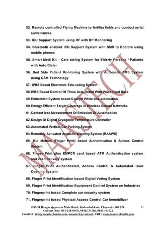 52. Remote controlled Flying Machine to fertilize fields and conduct aerial
surveillances.
53. ICU Support System using RF with BP Monitoring
54. Bluetooth enabled ICU Support System with SMS to Doctors using
mobile phones
55. Smart Medi Kit – Care taking System for Elderly Persons / Patients
with Auto Dialer
56. Bed Side Patient Monitoring System with Automatic SMS System
using GSM Technology
57. IVRS Based Electronic Tele-voting System
58.IVRS Based Control Of Three Axis Robot With Voice Feed Back
59.Embedded System based Cockpit White box automation
60.Energy Efficient Target Coverage in Wireless Sensor Networks
61.Contact less Measurement Of Emission Of Automobiles
62.Design Of Digital Cryogenic Temperature Controller
63.Automated Vertical Car Parking System
64.Remotely Activated Acoustic Warning System (RAAWS)
65. Bio Metrics (Finger Print) based Authentication & Access Control
System
66. Finger Print plus EMPCR card based ATM Authentication system
and cash delivery system
67. Finger Print Authenticated, Access Control & Automated Door
Opening System
68. Finger Print Identification based Digital Voting System
69. Finger Print Identification Equipment Control System on Industries
70. Fingerprint based Complete car security system
71. Fingerprint based Physical Access Control Car Immobilizer
# 89/34 Rangarajapuram Main Road, Kodambakkam, Chennai – 600 024.
Contact Nos: 044-24844676, 98402 34766, 98841 01622
Email Id: info@maastechindia.com, maastech@vsnl.net, URL: www.maastechindia.com
13
 