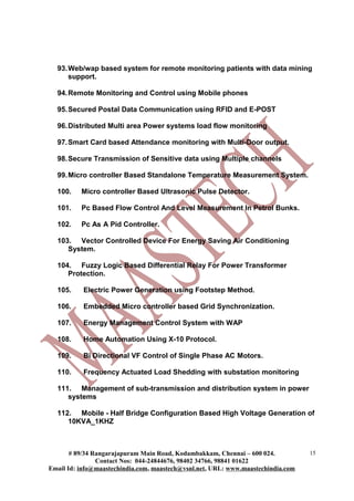 93.Web/wap based system for remote monitoring patients with data mining
support.
94.Remote Monitoring and Control using Mobile phones
95.Secured Postal Data Communication using RFID and E-POST
96.Distributed Multi area Power systems load flow monitoring
97.Smart Card based Attendance monitoring with Multi-Door output.
98.Secure Transmission of Sensitive data using Multiple channels
99.Micro controller Based Standalone Temperature Measurement System.
100. Micro controller Based Ultrasonic Pulse Detector.
101. Pc Based Flow Control And Level Measurement In Petrol Bunks.
102. Pc As A Pid Controller.
103. Vector Controlled Device For Energy Saving Air Conditioning
System.
104. Fuzzy Logic Based Differential Relay For Power Transformer
Protection.
105. Electric Power Generation using Footstep Method.
106. Embedded Micro controller based Grid Synchronization.
107. Energy Management Control System with WAP
108. Home Automation Using X-10 Protocol.
109. Bi Directional VF Control of Single Phase AC Motors.
110. Frequency Actuated Load Shedding with substation monitoring
111. Management of sub-transmission and distribution system in power
systems
112. Mobile - Half Bridge Configuration Based High Voltage Generation of
10KVA_1KHZ
# 89/34 Rangarajapuram Main Road, Kodambakkam, Chennai – 600 024.
Contact Nos: 044-24844676, 98402 34766, 98841 01622
Email Id: info@maastechindia.com, maastech@vsnl.net, URL: www.maastechindia.com
15
 