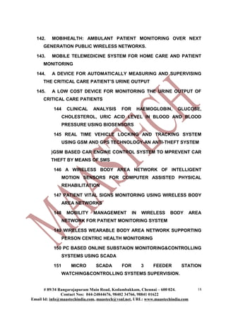 142. MOBIHEALTH: AMBULANT PATIENT MONITORING OVER NEXT
GENERATION PUBLIC WIRELESS NETWORKS.
143. MOBILE TELEMEDICINE SYSTEM FOR HOME CARE AND PATIENT
MONITORING
144. A DEVICE FOR AUTOMATICALLY MEASURING AND SUPERVISING
THE CRITICAL CARE PATIENT’S URINE OUTPUT
145. A LOW COST DEVICE FOR MONITORING THE URINE OUTPUT OF
CRITICAL CARE PATIENTS
144 CLINICAL ANALYSIS FOR HAEMOGLOBIN, GLUCOSE,
CHOLESTEROL, URIC ACID LEVEL IN BLOOD AND BLOOD
PRESSURE USING BIOSENSORS
145 REAL TIME VEHICLE LOCKING AND TRACKING SYSTEM
USING GSM AND GPS TECHNOLOGY-AN ANTI-THEFT SYSTEM
)GSM BASED CAR ENGINE CONTROL SYSTEM TO MPREVENT CAR
THEFT BY MEANS OF SMS
146 A WIRELESS BODY AREA NETWORK OF INTELLIGENT
MOTION SENSORS FOR COMPUTER ASSISTED PHYSICAL
REHABILITATION
147 PATIENT VITAL SIGNS MONITORING USING WIRELESS BODY
AREA NETWORKS
148 MOBILITY MANAGEMENT IN WIRELESS BODY AREA
NETWORK FOR PATIENT MONITORING SYSTEM
149 WIRELESS WEARABLE BODY AREA NETWORK SUPPORTING
PERSON CENTRIC HEALTH MONITORING
150 PC BASED ONLINE SUBSTAION MONITORING&CONTROLLING
SYSTEMS USING SCADA
151 MICRO SCADA FOR 3 FEEDER STATION
WATCHING&CONTROLLING SYSTEMS SUPERVISION.
# 89/34 Rangarajapuram Main Road, Kodambakkam, Chennai – 600 024.
Contact Nos: 044-24844676, 98402 34766, 98841 01622
Email Id: info@maastechindia.com, maastech@vsnl.net, URL: www.maastechindia.com
18
 