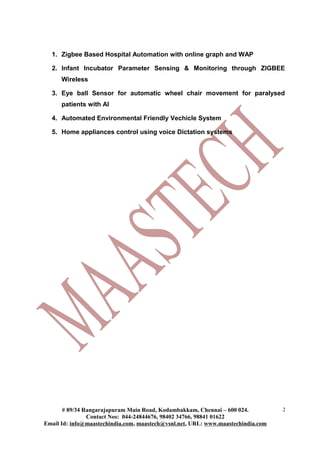 1. Zigbee Based Hospital Automation with online graph and WAP
2. Infant Incubator Parameter Sensing & Monitoring through ZIGBEE
Wireless
3. Eye ball Sensor for automatic wheel chair movement for paralysed
patients with AI
4. Automated Environmental Friendly Vechicle System
5. Home appliances control using voice Dictation systems
# 89/34 Rangarajapuram Main Road, Kodambakkam, Chennai – 600 024.
Contact Nos: 044-24844676, 98402 34766, 98841 01622
Email Id: info@maastechindia.com, maastech@vsnl.net, URL: www.maastechindia.com
2
 