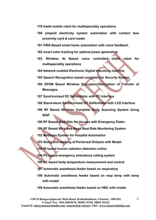 179 Intelli mobile robot for multispeciality operations
180 prepaid electricity system automation with contact less
proximity card & card reader
181 IVRS Based smart home automation with voice feedback.
182 smart solar tracking for optimal power generation
183 Wireless AI Based voice controlled intelli robot for
multispeciality operations
184 Network enabled Electronic Digital televoting machine.
185 Speech Recognition based complete Car Security System
186 OFDM Based Wireless Encryption/Decryption of Transfer of
Messages.
187 Synchronized DC Defibrillator with PC Interface
188 Stand-alone Synchronized DC Defibrillator with LCD Interface
189 RF Based Wireless Complete Body Scanning System Using
WAP
190 RF Based Medi-Kits for Houses with Emergency Dialer.
191 RF Based Wire less Heart Beat Rate Monitoring System
192 Medicare System for Hospital Automation
193 Study and working of Peritoneal Dialysis with Model.
194 IR based human radiation detection online
195 PC based emergency ambulance calling system
196 PC based body temperature measurement and control
197 Automatic anesthesia feeder based on respiratory
198 Automatic anesthesia feeder based on resp temp with temp
with model
199 Automatic anesthesia feeder based on HBC with model.
# 89/34 Rangarajapuram Main Road, Kodambakkam, Chennai – 600 024.
Contact Nos: 044-24844676, 98402 34766, 98841 01622
Email Id: info@maastechindia.com, maastech@vsnl.net, URL: www.maastechindia.com
21
 