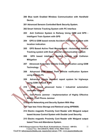 200 Blue tooth Enabled Wireless Communication with Handheld
Device.
201 Advanced Sensors Controlled Bank Security System.
202 Smart Vehicle Tracking System with PC Interface
203 Anti Collision System in Railway Using GSM and GPS -
Intelligent Train System with GPS
204 GPS & GSM based remote Accident indication System with
location indication
205 GPS Based Active Fleet Management - Automated Vehicle
Tracking system with Dual channel communication system
206 GPS based intelligent Guided Vehicle with Collision
Mitigation
207 Advanced Automatic Vehicle Crash Notification using GSM
Technology
208 Advanced GSM based Theft Vehicle notification System
using Remote Pc
209 Advanced remote accident report system for highways
using GSM network & PC
210 GSM based advanced home / industrial automation
controller system
211 Cell Phone Jammer - Implementation of Highly Effective
Mobile / Cell Phone Jammer
212 Home Networking and Security System With Wap
213 Tape less Voice Storage and Retrieval using APR9600.
214 Electro magnetic Proximity Card Reader with Weigand output
based Access Control System with Double Level Security.
215 Electro magnetic Proximity Card Reader with Weigand output
based Time and Attendance System.
# 89/34 Rangarajapuram Main Road, Kodambakkam, Chennai – 600 024.
Contact Nos: 044-24844676, 98402 34766, 98841 01622
Email Id: info@maastechindia.com, maastech@vsnl.net, URL: www.maastechindia.com
22
 