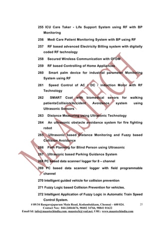 255 ICU Care Taker - Life Support System using RF with BP
Monitoring
256 Medi Care Patient Monitoring System with BP using RF
257 RF based advanced Electricity Billing system with digitally
coded RF technology
258 Secured Wireless Communication with OFDM
259 RF based Controlling of Home Appliances
260 Smart palm device for industrial parameter Monitoring
System using RF
261 Speed Control of AC / DC / induction Motor with RF
Technology
262 SMART Coat with biomedical senors for walking
patientsCollision/Accident Avoidance system using
Ultrasonic Sensors
263 Distance Measuring using Ultrasonic Technology
264 An ultrasonic obstacle avoidance system for fire fighting
robot
265 Ultrasonic based Distance Monitoring and Fuzzy based
Collision Avoidance
266 Path Planning for Blind Person using Ultrasonic
267 Ultrasonic based Parking Guidance System
268 PC based data scanner/ logger for 8 – channel
269 PC based data scanner/ logger with field programmable
channel
270 Intelligent guided vehicle for collision prevention
271 Fuzzy Logic based Collision Prevention for vehicles.
272 Intelligent Application of Fuzzy Logic in Automatic Train Speed
Control System.
# 89/34 Rangarajapuram Main Road, Kodambakkam, Chennai – 600 024.
Contact Nos: 044-24844676, 98402 34766, 98841 01622
Email Id: info@maastechindia.com, maastech@vsnl.net, URL: www.maastechindia.com
25
 