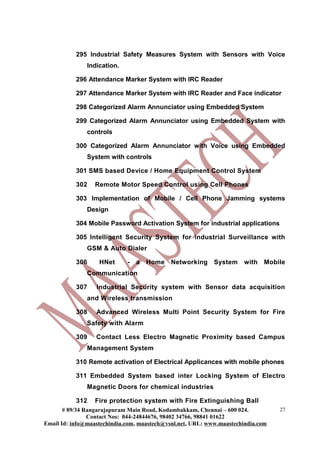 295 Industrial Safety Measures System with Sensors with Voice
Indication.
296 Attendance Marker System with IRC Reader
297 Attendance Marker System with IRC Reader and Face indicator
298 Categorized Alarm Annunciator using Embedded System
299 Categorized Alarm Annunciator using Embedded System with
controls
300 Categorized Alarm Annunciator with Voice using Embedded
System with controls
301 SMS based Device / Home Equipment Control System
302 Remote Motor Speed Control using Cell Phones
303 Implementation of Mobile / Cell Phone Jamming systems
Design
304 Mobile Password Activation System for industrial applications
305 Intelligent Security System for industrial Surveillance with
GSM & Auto Dialer
306 HNet - a Home Networking System with Mobile
Communication
307 Industrial Security system with Sensor data acquisition
and Wireless transmission
308 Advanced Wireless Multi Point Security System for Fire
Safety with Alarm
309 Contact Less Electro Magnetic Proximity based Campus
Management System
310 Remote activation of Electrical Applicances with mobile phones
311 Embedded System based inter Locking System of Electro
Magnetic Doors for chemical industries
312 Fire protection system with Fire Extinguishing Ball
# 89/34 Rangarajapuram Main Road, Kodambakkam, Chennai – 600 024.
Contact Nos: 044-24844676, 98402 34766, 98841 01622
Email Id: info@maastechindia.com, maastech@vsnl.net, URL: www.maastechindia.com
27
 