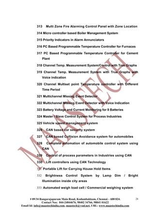 313 Multi Zone Fire Alarming Control Panel with Zone Location
314 Micro controller based Boiler Management System
315 Priority Indicators in Alarm Annunciators
316 PC Based Programmable Temperature Controller for Furnaces
317 PC Based Programmable Temperature Controller for Cement
Plant
318 Channel Temp. Measurement System/Control with True Graphs
319 Channel Temp. Measurement System with True Graphs with
Voice indication
320 Channel Multiset point Temperature controller with Different
Time Period
321 Multichannel Missing Event Detector
322 Multichannel Missing Event Detector with Voice Indication
323 Battery Voltage and Current Monitoring for 8 Batteries
324 Master / Slave Control System for Process Industries
325 Vehicle speed management system
326 CAN based car security system
327 CAN based Collision Avoidance system for automobiles
328 Complete automation of automobile control system using
CAN
329 Control of process parameters in Industries using CAN
330 Lift controllers using CAN Technology
331 Portable Lift for Carrying House Hold Items
332 Brightness Control System by Lamp Dim / Bright
Illumination inside city areas
333 Automated weigh load cell / Commercial weighing system
# 89/34 Rangarajapuram Main Road, Kodambakkam, Chennai – 600 024.
Contact Nos: 044-24844676, 98402 34766, 98841 01622
Email Id: info@maastechindia.com, maastech@vsnl.net, URL: www.maastechindia.com
28
 