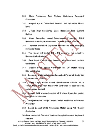 350 High Frequency Zero Voltage Switching Resonant
Converter
351 Integral Cycle Controlled Inverter fed Induction Motor
Drive
352 L-Type High Frequency Quasi Resonant Zero Current
Switch
353 Micro Controller based Transformer Protection Third
Harmonic Auxiliary Commutated Current Source Inverter
354 Thyristor Switched Capacitor scheme for fast changing
industrial loads
355 Two input full bridge DC-to-DC converter for selective
Harmonic elimination.
356 Two input Full Bridge Inverter with improved output
waveform
357 Closed Loop Speed Controller for DC Motor using
Microcontroller
358 Design of a Microcontroller-Controlled Personal Static Var
Compensator (PSVC)
359 Fuzzy Logic Based Faults Identification System for a
Three-Phase Induction Motor PID controller for real time dc
motor speed control
360 Sensor field oriented control of 1 phase induction motor
using microcontroller
361 Programmable Single Phase Motor Overload Automatic
Preventer
362 Speed Control of DC / Induction Motor using PID / Fuzzy
Controller
363 Dual control of Electrical devices through Computer Keyboard
and H/W
# 89/34 Rangarajapuram Main Road, Kodambakkam, Chennai – 600 024.
Contact Nos: 044-24844676, 98402 34766, 98841 01622
Email Id: info@maastechindia.com, maastech@vsnl.net, URL: www.maastechindia.com
30
 