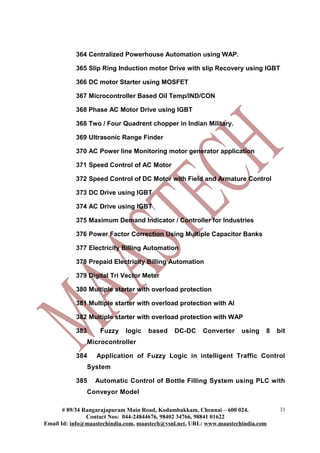 364 Centralized Powerhouse Automation using WAP.
365 Slip Ring Induction motor Drive with slip Recovery using IGBT
366 DC motor Starter using MOSFET
367 Microcontroller Based Oil Temp/IND/CON
368 Phase AC Motor Drive using IGBT
368 Two / Four Quadrent chopper in Indian Military.
369 Ultrasonic Range Finder
370 AC Power line Monitoring motor generator application
371 Speed Control of AC Motor
372 Speed Control of DC Motor with Field and Armature Control
373 DC Drive using IGBT
374 AC Drive using IGBT
375 Maximum Demand Indicator / Controller for Industries
376 Power Factor Correction Using Multiple Capacitor Banks
377 Electricity Billing Automation
378 Prepaid Electricity Billing Automation
379 Digital Tri Vector Meter
380 Multiple starter with overload protection
381 Multiple starter with overload protection with AI
382 Multiple starter with overload protection with WAP
383 Fuzzy logic based DC-DC Converter using 8 bit
Microcontroller
384 Application of Fuzzy Logic in intelligent Traffic Control
System
385 Automatic Control of Bottle Filling System using PLC with
Conveyor Model
# 89/34 Rangarajapuram Main Road, Kodambakkam, Chennai – 600 024.
Contact Nos: 044-24844676, 98402 34766, 98841 01622
Email Id: info@maastechindia.com, maastech@vsnl.net, URL: www.maastechindia.com
31
 