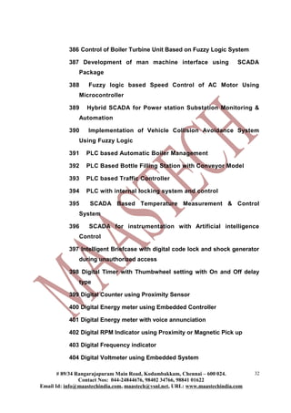 386 Control of Boiler Turbine Unit Based on Fuzzy Logic System
387 Development of man machine interface using SCADA
Package
388 Fuzzy logic based Speed Control of AC Motor Using
Microcontroller
389 Hybrid SCADA for Power station Substation Monitoring &
Automation
390 Implementation of Vehicle Collision Avoidance System
Using Fuzzy Logic
391 PLC based Automatic Boiler Management
392 PLC Based Bottle Filling Station with Conveyor Model
393 PLC based Traffic Controller
394 PLC with internal locking system and control
395 SCADA Based Temperature Measurement & Control
System
396 SCADA for instrumentation with Artificial intelligence
Control
397 Intelligent Briefcase with digital code lock and shock generator
during unauthorized access
398 Digital Timer with Thumbwheel setting with On and Off delay
type
399 Digital Counter using Proximity Sensor
400 Digital Energy meter using Embedded Controller
401 Digital Energy meter with voice annunciation
402 Digital RPM Indicator using Proximity or Magnetic Pick up
403 Digital Frequency indicator
404 Digital Voltmeter using Embedded System
# 89/34 Rangarajapuram Main Road, Kodambakkam, Chennai – 600 024.
Contact Nos: 044-24844676, 98402 34766, 98841 01622
Email Id: info@maastechindia.com, maastech@vsnl.net, URL: www.maastechindia.com
32
 
