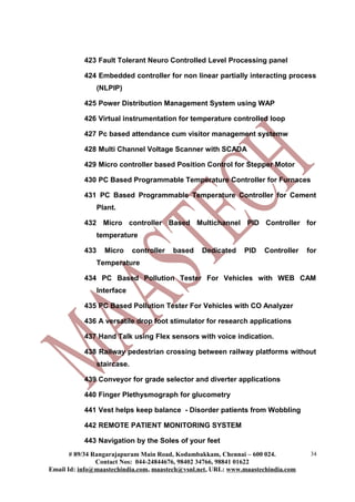 423 Fault Tolerant Neuro Controlled Level Processing panel
424 Embedded controller for non linear partially interacting process
(NLPIP)
425 Power Distribution Management System using WAP
426 Virtual instrumentation for temperature controlled loop
427 Pc based attendance cum visitor management systemw
428 Multi Channel Voltage Scanner with SCADA
429 Micro controller based Position Control for Stepper Motor
430 PC Based Programmable Temperature Controller for Furnaces
431 PC Based Programmable Temperature Controller for Cement
Plant.
432 Micro controller Based Multichannel PID Controller for
temperature
433 Micro controller based Dedicated PID Controller for
Temperature
434 PC Based Pollution Tester For Vehicles with WEB CAM
Interface
435 PC Based Pollution Tester For Vehicles with CO Analyzer
436 A versatile drop foot stimulator for research applications
437 Hand Talk using Flex sensors with voice indication.
438 Railway pedestrian crossing between railway platforms without
staircase.
439 Conveyor for grade selector and diverter applications
440 Finger Plethysmograph for glucometry
441 Vest helps keep balance - Disorder patients from Wobbling
442 REMOTE PATIENT MONITORING SYSTEM
443 Navigation by the Soles of your feet
# 89/34 Rangarajapuram Main Road, Kodambakkam, Chennai – 600 024.
Contact Nos: 044-24844676, 98402 34766, 98841 01622
Email Id: info@maastechindia.com, maastech@vsnl.net, URL: www.maastechindia.com
34
 